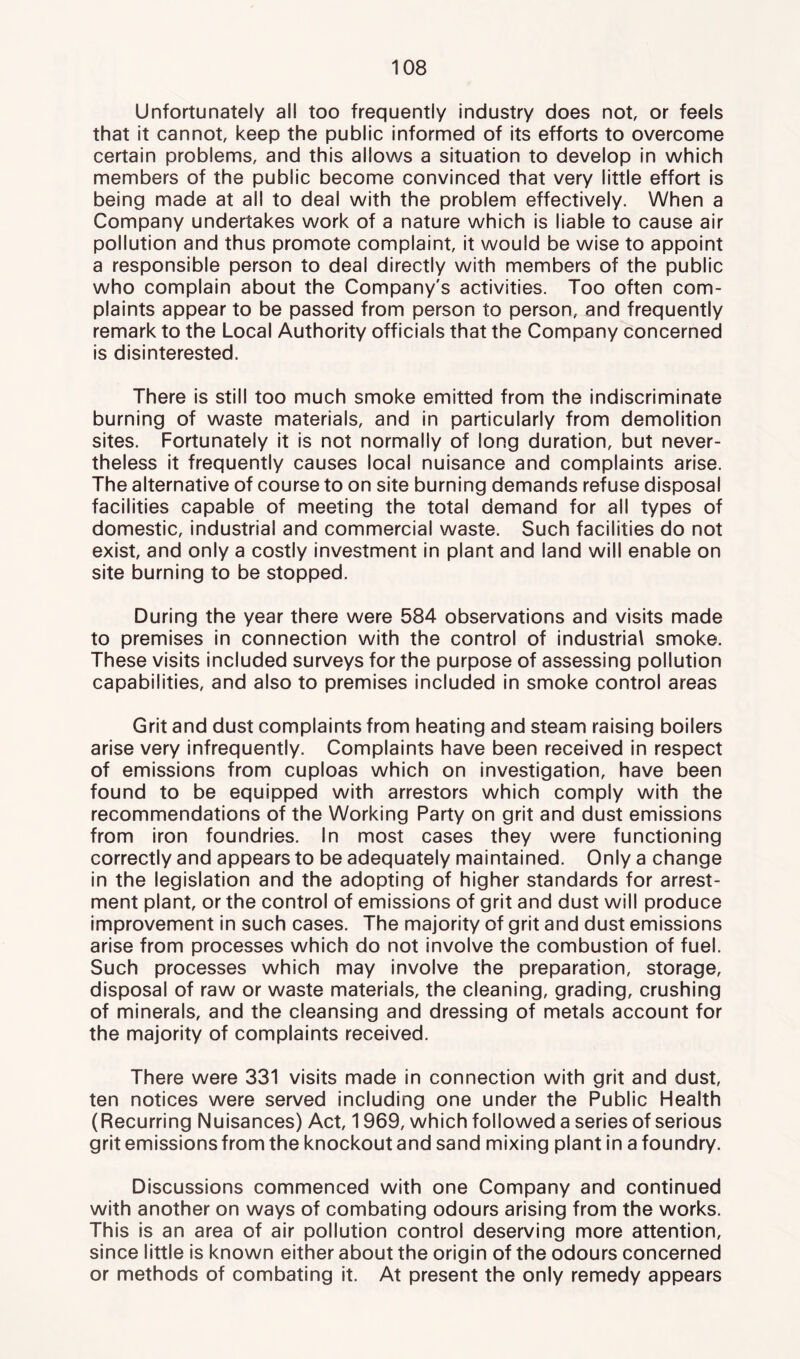 Unfortunately all too frequently industry does not, or feels that it cannot, keep the public informed of its efforts to overcome certain problems, and this allows a situation to develop in which members of the public become convinced that very little effort is being made at all to deal with the problem effectively. When a Company undertakes work of a nature which is liable to cause air pollution and thus promote complaint, it would be wise to appoint a responsible person to deal directly with members of the public who complain about the Company's activities. Too often com- plaints appear to be passed from person to person, and frequently remark to the Local Authority officials that the Company concerned is disinterested. There is still too much smoke emitted from the indiscriminate burning of waste materials, and in particularly from demolition sites. Fortunately it is not normally of long duration, but never- theless it frequently causes local nuisance and complaints arise. The alternative of course to on site burning demands refuse disposal facilities capable of meeting the total demand for all types of domestic, industrial and commercial waste. Such facilities do not exist, and only a costly investment in plant and land will enable on site burning to be stopped. During the year there were 584 observations and visits made to premises in connection with the control of industrial smoke. These visits included surveys for the purpose of assessing pollution capabilities, and also to premises included in smoke control areas Grit and dust complaints from heating and steam raising boilers arise very infrequently. Complaints have been received in respect of emissions from cuploas which on investigation, have been found to be equipped with arrestors which comply with the recommendations of the Working Party on grit and dust emissions from iron foundries. In most cases they were functioning correctly and appears to be adequately maintained. Only a change in the legislation and the adopting of higher standards for arrest- ment plant, or the control of emissions of grit and dust will produce improvement in such cases. The majority of grit and dust emissions arise from processes which do not involve the combustion of fuel. Such processes which may involve the preparation, storage, disposal of raw or waste materials, the cleaning, grading, crushing of minerals, and the cleansing and dressing of metals account for the majority of complaints received. There were 331 visits made in connection with grit and dust, ten notices were served including one under the Public Health (Recurring Nuisances) Act, 1969, which followed a series of serious grit emissions from the knockout and sand mixing plant in a foundry. Discussions commenced with one Company and continued with another on ways of combating odours arising from the works. This is an area of air pollution control deserving more attention, since little is known either about the origin of the odours concerned or methods of combating It. At present the only remedy appears