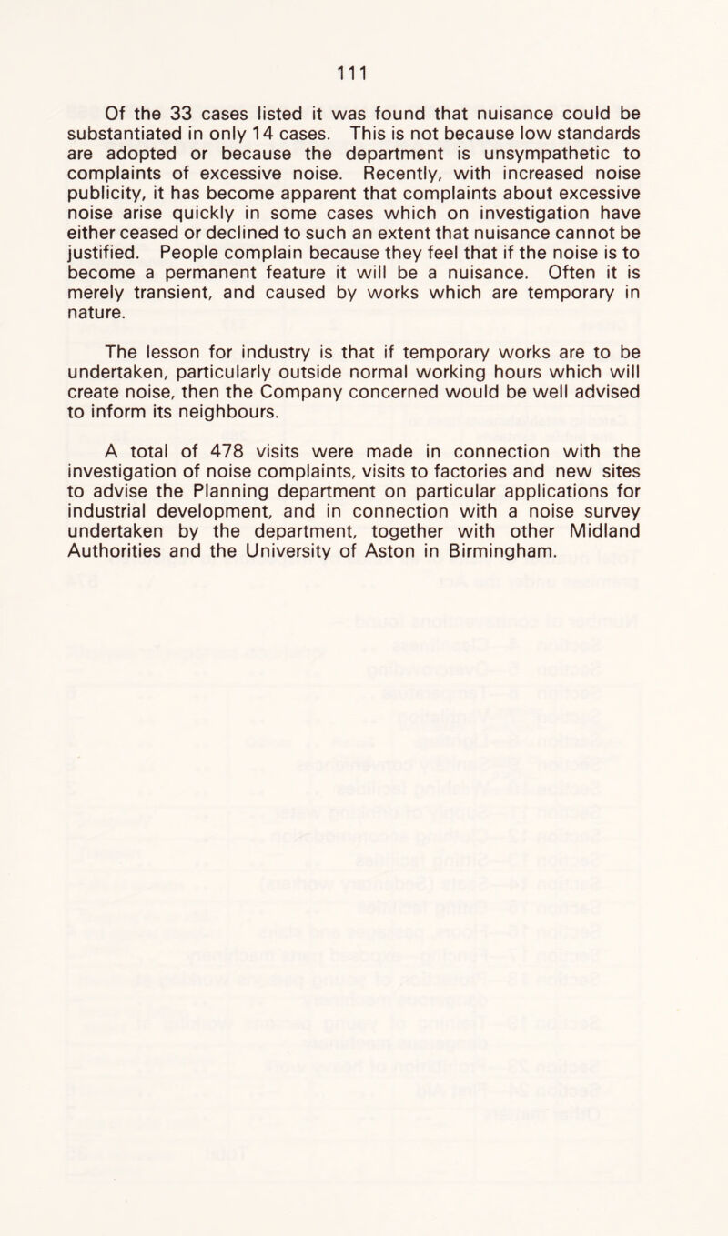 Of the 33 cases listed it was found that nuisance could be substantiated in only 14 cases. This is not because low standards are adopted or because the department is unsympathetic to complaints of excessive noise. Recently, with increased noise publicity, it has become apparent that complaints about excessive noise arise quickly in some cases which on investigation have either ceased or declined to such an extent that nuisance cannot be justified. People complain because they feel that if the noise is to become a permanent feature it will be a nuisance. Often It is merely transient, and caused by works which are temporary in nature. The lesson for industry is that if temporary works are to be undertaken, particularly outside normal working hours which will create noise, then the Company concerned would be well advised to inform its neighbours. A total of 478 visits were made in connection with the investigation of noise complaints, visits to factories and new sites to advise the Planning department on particular applications for industrial development, and in connection with a noise survey undertaken by the department, together with other Midland Authorities and the University of Aston in Birmingham.