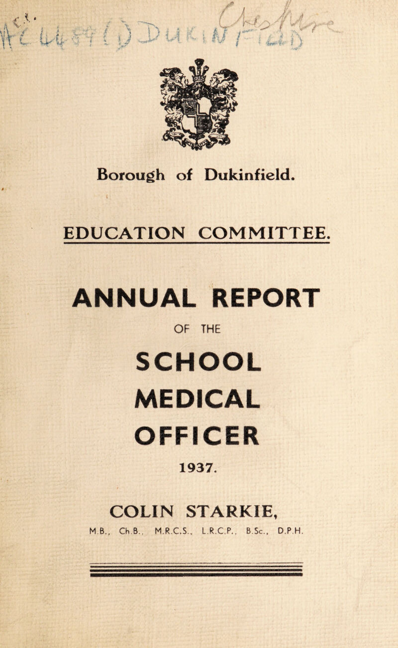 4' t'*' ■% ’Si 3 M' li f ‘“iv Borough of Dukinfield. 4 EDUCATION COMMITTEE. ANNUAL REPORT OF THE SCHOOL MEDICAL OFFICER 1937. COLIN STARKIE, MB., Ch.B., M.R.C.S., L.R.C.P., B.Sc., D.P.H.