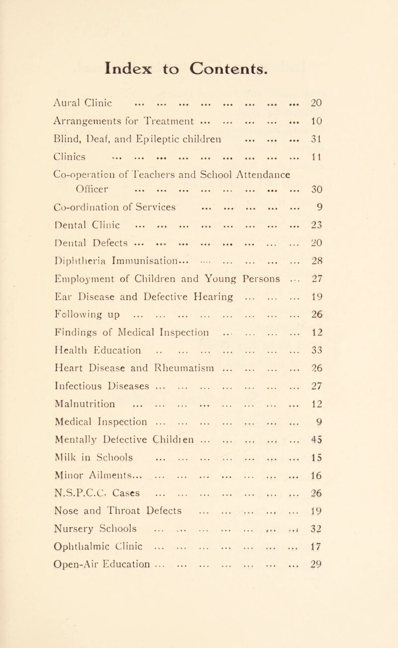 Index to Contents. U1 3,1 Cl 1OIC ••• ••• ••• ••• ••• • • • • • • 20 Arrangements for Treatment • • • • • • 10 Blind, Deaf, and Epileptic children • • « • • • 31 Clinics ••• ••• ••• ••• ••• ••• ••• ••• Co-operation of reachers and School Attendance 11 Officer ••• ••• ••• ••• ••• • • • • • • 30 Co-ordination of Services • • • • • • 9 D e n t a 1 C lime ••• ••• ••• ••• • • • • • • 23 Dental Defects ••• ••• • • • • • • 20 Diplithcria Immunisation « • • • • • 28 Employment of Children and Young Persons 27 Ear Disease and Defective Hearing ... 19 Eollowing up 26 Findings of Medical Inspection .,. 12 Health Education n /y 3 3 Heart Disease and Rheumatism ... ... ... 26 Infectious Diseases ... 27 Malnutrition 12 Medical Inspection * • • » « • 9 Mentall}^ Defective Childien • • • * * * 45 Milk in Schools • • • • • • 15 Minor Ailments ... • • • 16 N.S.P.C.C. Cases • • • 26 Nose and Throat Defects ... • • • 19 Nursery Schools 4 * • 32 Ophthalmic Clinic ... 4 • • 17 Open-Air Education • • • • « • 29