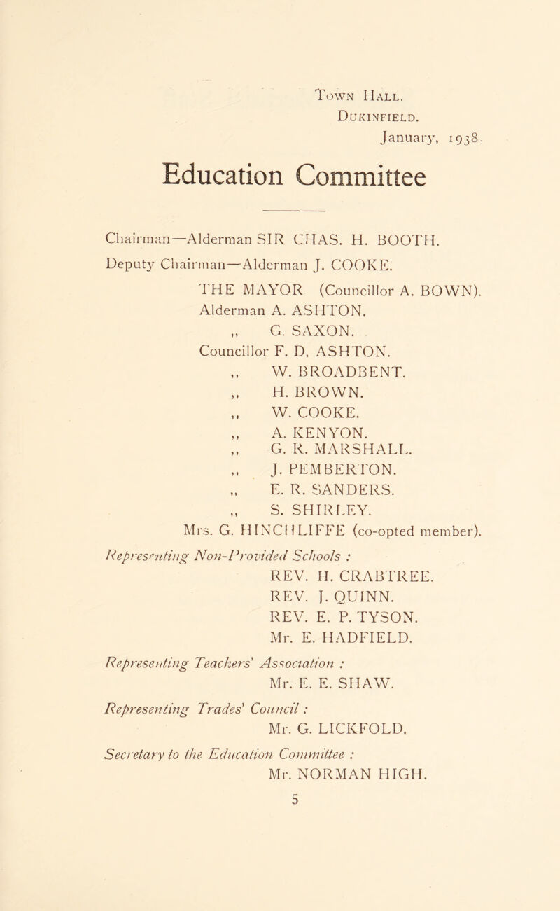 Town Hall. Dukinfield. January, 1938. Education Committee Chairman—Alderman SIR CHAS. H. BOOTH. Deput}^ Chairman—Alderman J. COOKE. THE MAYOR (Councillor A. BOWN). Alderman A. ASHTON. „ G. SAXON. Councillor F. D. ASHTON. ,, W. BROADBENT. ,, H. BROWN. ,, W. COOKE. ,, A. KENYON. ,, G. R. MARSHALL. ,, J. PEMBERrON. „ E. R. SANDERS. „ S. SHIRLEY. Mrs. G. HINCHLIFFE (co-opted member). Represnitiug Non-Provided Schools : REV. H. CRABTREE. REV. }. QUINN. REV. E. P. TYSON. Mr. E. HADFIELD. Representing Teachers' Association : Mr. E. E. SHAW. Representing Trades' Council: Mr. G. LICKFOLD. Secretary to the Education Committee : Mr. NORMAN HIGH.