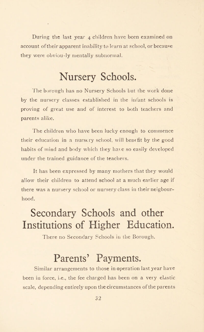 During the last year 4 cliildren have been examined on account of their apparent inabilit}^ to learn at school, or because they were obviou-ly nientall3^ subnormal. Nursery Schools. d'he borough has no Nursery Schools but the work done by the nursery classes established in the infant schools is proving of great use and of interest to both teachers and parents alike. The children who have been lucky enough to commence their education in a nurstr3^ scb.ool, will beuffit b3 the good habits of mind and bod3^ which they have so easily developed under the trained guidance of the teachers. It has been expressed by man3 mothers that the3^ would allow their children to attend school at a much earlier age if there was a nursery school or nursery class in their neigbour- hood. Secondary Schools and other Institutions of Higher Education. There no Secondary .Schools in the Borough. Parents’ Payments. Similar arrangements to those in operation last year have been in force, i.e., the fee charged has been on a ver3^ elastic scale, depending entirely upon the circumstances of the parents