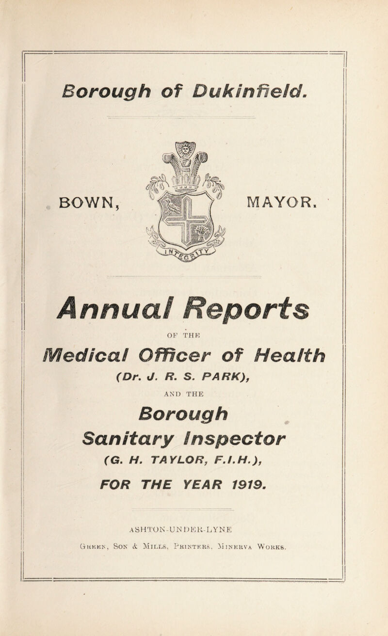 Borough of Dukinfield. Annual Reports OF THE Medical Officer of Health (Dr. d. R. S. PARK), AND THE Borough Sanitary inspector (G. H. TAYLOR, F.L H.), FOR THE YEAR 1919. A S H T OJN-UNDE R-.LYNE G-kkhsk, Son & Mills, Printers. Minerva Works.