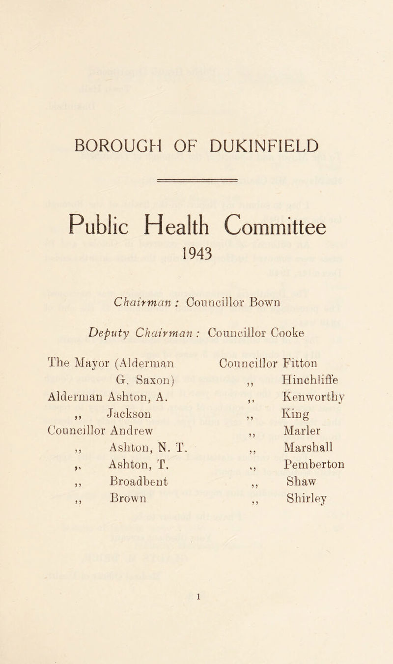 Public Health Committee 1943 Chairman : Councillor Bown Deputy Chairman : The Mayor (Alderman G. Saxon) Alderman x\shton, A. ,, Jackson Councillor Andrew ,, Ashton, N. T. ,, Ashton, T. ,, Broadbent ,, Brown Councillor Cooke Councillor Fitton ,, Hinchliffe ,, Kenworthy ,, KiDg ,, Marler ,, Marshall ,, Pemberton ,, Shaw ,, Shirley