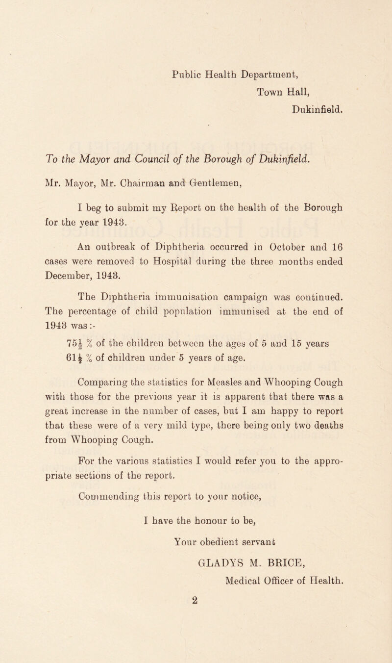 Public Health Department, Town Hall, Dukinfield. To the Mayor and Council of the Borough of Dukinfield. Mr. Mayor, Mr. Chairman and Gentlemen, I beg to submit my Report on the health of the Borough for the year 1943. An outbreak of Diphtheria occurred in October and 16 cases were removed to Hospital during the three months ended December, 1943. The Diphtheria immunisation campaign was continued. The percentage of child population immunised at the end of 1943 was 75J % of the children between the ages of 5 and 15 years 61 i % of children under 5 years of age. Comparing the statistics for Measles and Whooping Cough with those for the previous year it is apparent that there was a great increase in the number of cases, but I am happy to report that these were of a very mild type, there being only two deaths from Whooping Cough. For the various statistics I would refer you to the appro- priate sections of the report. Commending this report to your notice, I have the honour to be, Your obedient servant GLADYS M. BRICE, Medical Officer of Health.