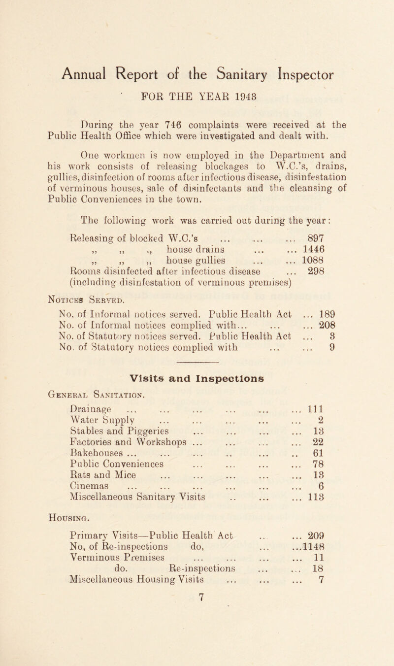 Annual Report of the Sanitary Inspector FOR THE YEAR 1943 During the year 746 complaints were received at the Public Health Office which were investigated and dealt with. One workmen is now employed in the Department and his work consists of releasing blockages to W.C.’s, drains, gullies, disinfection of rooms after infectious disease, disinfestation of verminous houses, sale of disinfectants and the cleansing of Public Conveniences in the town. The following work was carried out during the year: Releasing of blocked W.C.’s ... ... ... 897 ,, ,, ,, house drains ... ... 1446 ,, ,, ,, house gullies ... ... 1088 Rooms disinfected after infectious disease ... 298 (including disinfestation of verminous premises) Notices Served. No, of Informal notices served. Public Health Act ... 189 No. of Informal notices complied with... ... ... 208 No. of Statutory notices served. Public Health Act ... 3 No, of Statutory notices complied with ... ... 9 Visits and Inspections General Sanitation. Drainage ... ... ... ... ... ...Ill Water Supply ... ... ... ... ... 2 Stables and Piggeries ... ... ... ... 13 Factories and Workshops ... ... ... ... 22 Bakehouses... ... ... .. ... .. 61 Public Conveniences ... ... ... ... 78 Rats and Mice ... ... ... ... ... 13 Cinemas ... ... ... ... ... ... 6 Miscellaneous Sanitary Visits .. ... ... 113 Housing. Primary Visits—Public Health Act ... ... 209 No, of Re-inspections do, ... ...1148 Verminous Premises ... ... ... ... 11 do. Re-inspections ... ... 18 Miscellaneous Housing Visits ... ... ... 7