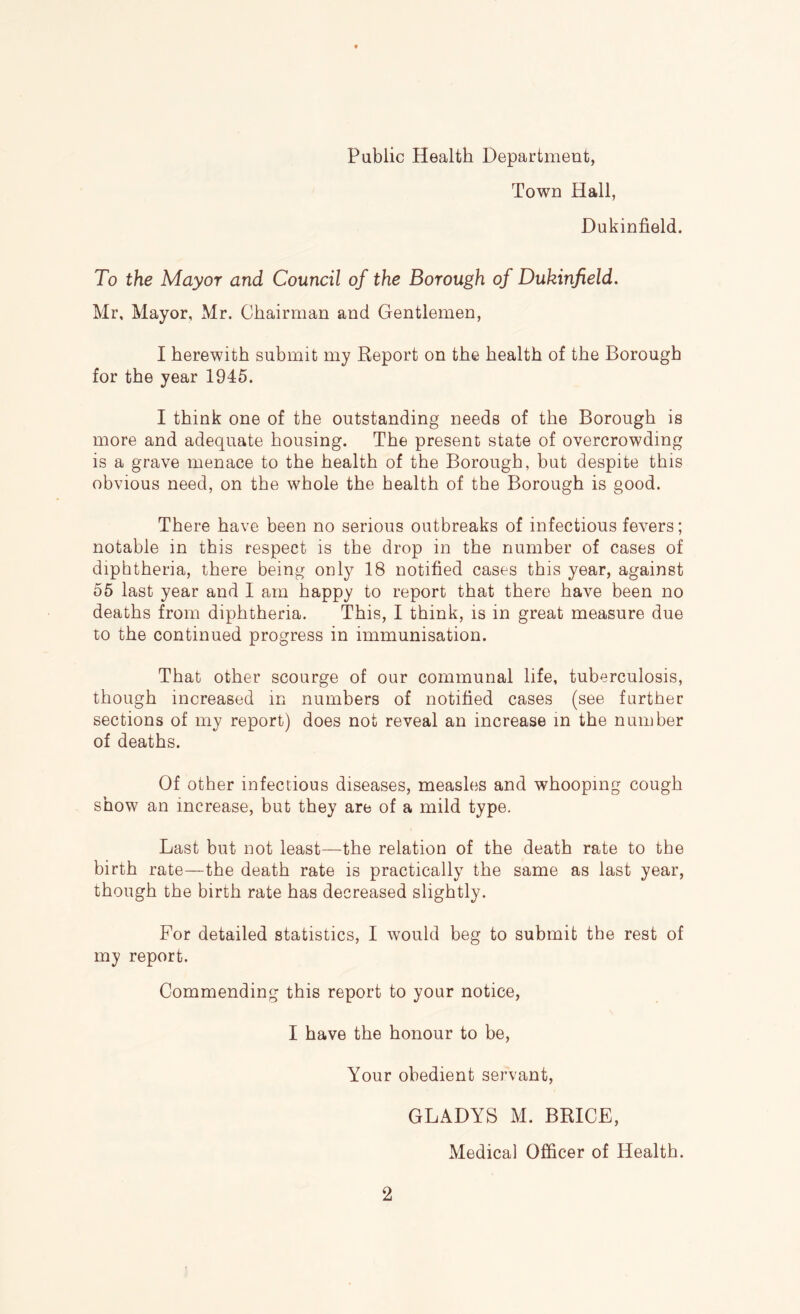 Public Health Department, Town Hall, Dukinfield. To the Mayor and Council of the Borough of Dukinfield. Mr, Mayor, Mr. Chairman and Gentlemen, I herewith submit my Report on the health of the Borough for the year 1945. I think one of the outstanding needs of the Borough is more and adequate housing. The present state of overcrowding is a grave menace to the health of the Borough, but despite this obvious need, on the whole the health of the Borough is good. There have been no serious outbreaks of infectious fevers; notable in this respect is the drop in the number of cases of diphtheria, there being only 18 notified cases this year, against 55 last year and I am happy to report that there have been no deaths from diphtheria. This, I think, is in great measure due to the continued progress in immunisation. That other scourge of our communal life, tuberculosis, though increased in numbers of notified cases (see further sections of my report) does not reveal an increase in the number of deaths. Of other infectious diseases, measles and whooping cough show an increase, but they are of a mild type. Last but not least—the relation of the death rate to the birth rate—the death rate is practically the same as last year, though the birth rate has decreased slightly. For detailed statistics, I would beg to submit the rest of my report. Commending this report to your notice, I have the honour to be. Your obedient servant, GLADYS M. BRICE, Medical Officer of Health.