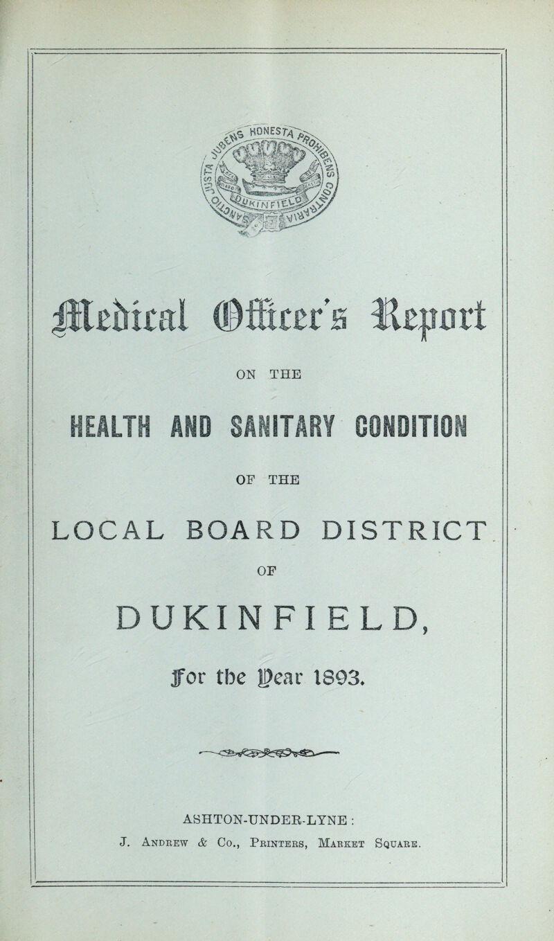 ;pl£bi£ttl ©fScer’a Hcport ON THE HEALTH AND SAHITARY OOHDITIOI OF THE LOCAL BOARD DISTRICT OF DUKINFIELD, for tbe l^ear 1893. ASHTON-UNDER-LYNE : J. Andeew & Co., Printers, Market Square.