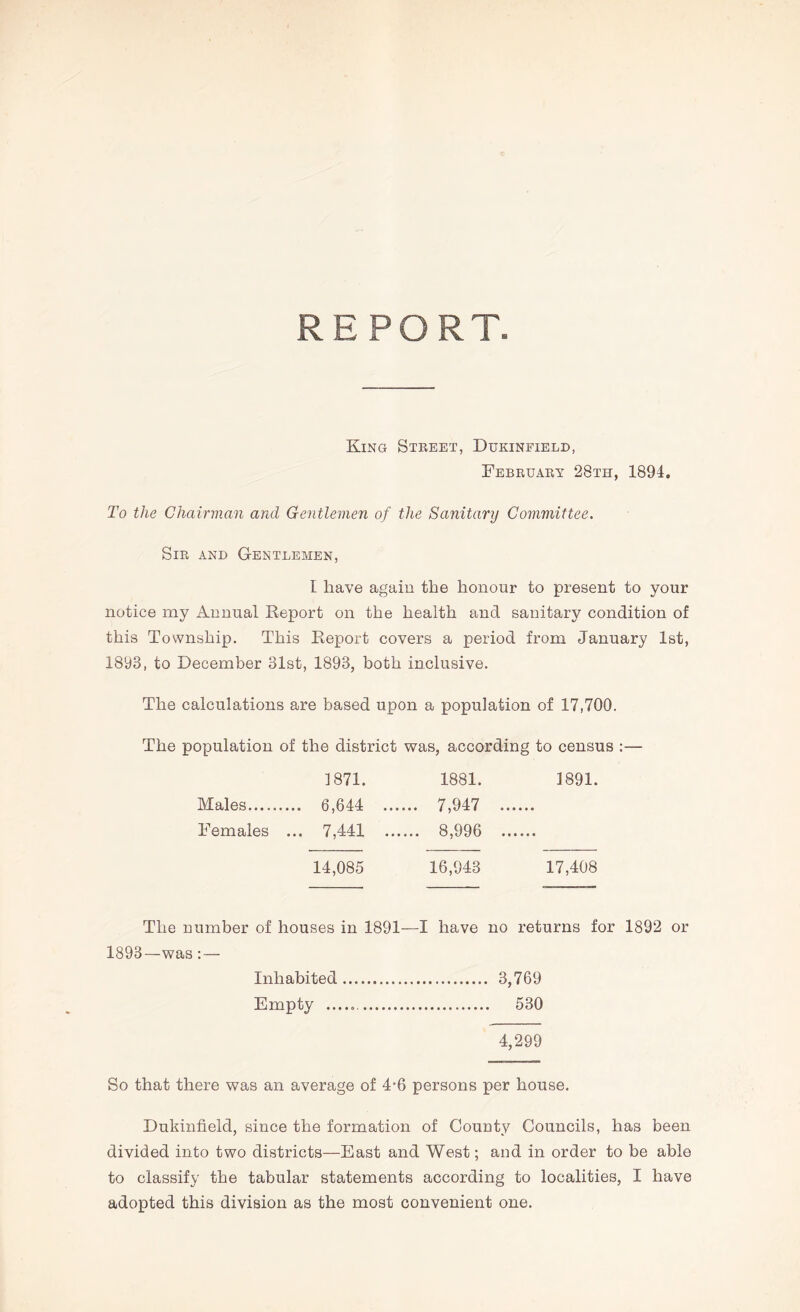 REPORT King Steeet, Dukinfield, Febeuary 28th, 1894. To the Chairman and Gentlemen of the Sanitary Committee. Sir and Gentlemen, I have again the honour to present to your notice my Annual Report on the health and sanitary condition of this Township. This Report covers a period from January 1st, 1893, to December 31st, 1893, both inclusive. The calculations are based upon a population of 17,700. The population of the district was, according to census :— 1871. 1881. 1891. Males .... 6,644 ... .... 7,947 ... Females ... 7,441 .. .... 8,996 .. 14,085 16,943 17,408 The number of houses in 1891—I have no returns for 1892 or 1893—was : — Inhabited 3,769 Empty 530 4,299 So that there was an average of 4*6 persons per house. Dukinfield, since the formation of County Councils, has been divided into two districts—East and West; and in order to be able to classify the tabular statements according to localities, I have adopted this division as the most convenient one.