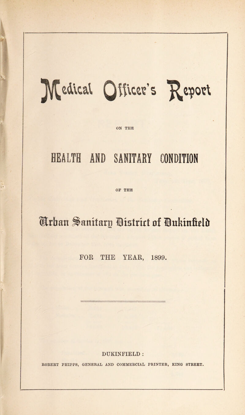 j^edical Qftlcw’s Report ON THE HEALTH AND SAIITABT CONDITION OF THE Urban ^amtarg listrirt of Inkinficlb FOR THE YEAR, 1899. DUKINFIELD : ROBERT PHIPPS, GENERAL AND COMMERCIAL PRINTER, KING STREET.