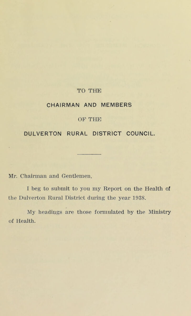 TO THE CHAIRMAN AND MEMBERS OF THE DULVERTON RURAL DISTRICT COUNCIL. IM]’. Chairman and Gentlemen, I beg to submit to you my Report on the Health of the Dulverton Rural District during the year 1938. i\Ty lieadings are those fonnulated by the Ministry of Health.