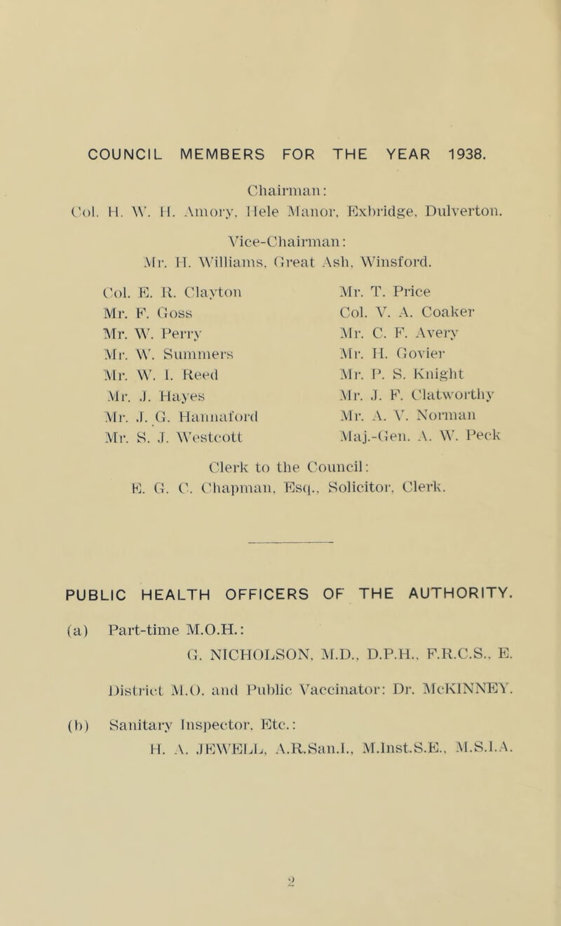 COUNCIL MEMBERS FOR THE YEAR 1938. Chairnuin: (’ol. H. W. 11. Aiiiory, Ilele .Manor. Exbi’idge. Dnlverton. Vice-Cliairman: .Vli-. 11. Williams. Great .\sh. Winsford. Col. F]. it. Clayton Mr. E. (loss Mr. M'. Perry Mr. W'. Summers :Vlr. W. 1. Heed .VIr. ,). Hayes Mr. ,1. C. Hamuiiord Vlr. S. J. Westeott Mr. T. Price Col. V. Coaker l\Ii-. C. F'. Avery :\Ii'. II. Clovier Mr. P. S. Knight Mr. J. FL Clatwortliy Mr. .V. \'. Norman .Vlaj.-Cen. .V. W. Peck Lllerk to the Council; FI. C. C. (diapman, Es(i., Solicitoi-, Clerk. PUBLIC HEALTH OFFICERS OF THE AUTHORITY. (a) Part-time M.O.H.: (I. NTCHOI.SON. M.D.. D.P.H.. F.R.C.S.. E. Histj'ii't M.O. and Public V^accinator: Dr. ]\IcKlNNEY. (h) Sanitary Inspector. Fite.: H. .V. .IFIWELL. .V.R.San.L. IM.lnst.S.E.. .M.S.l.A.