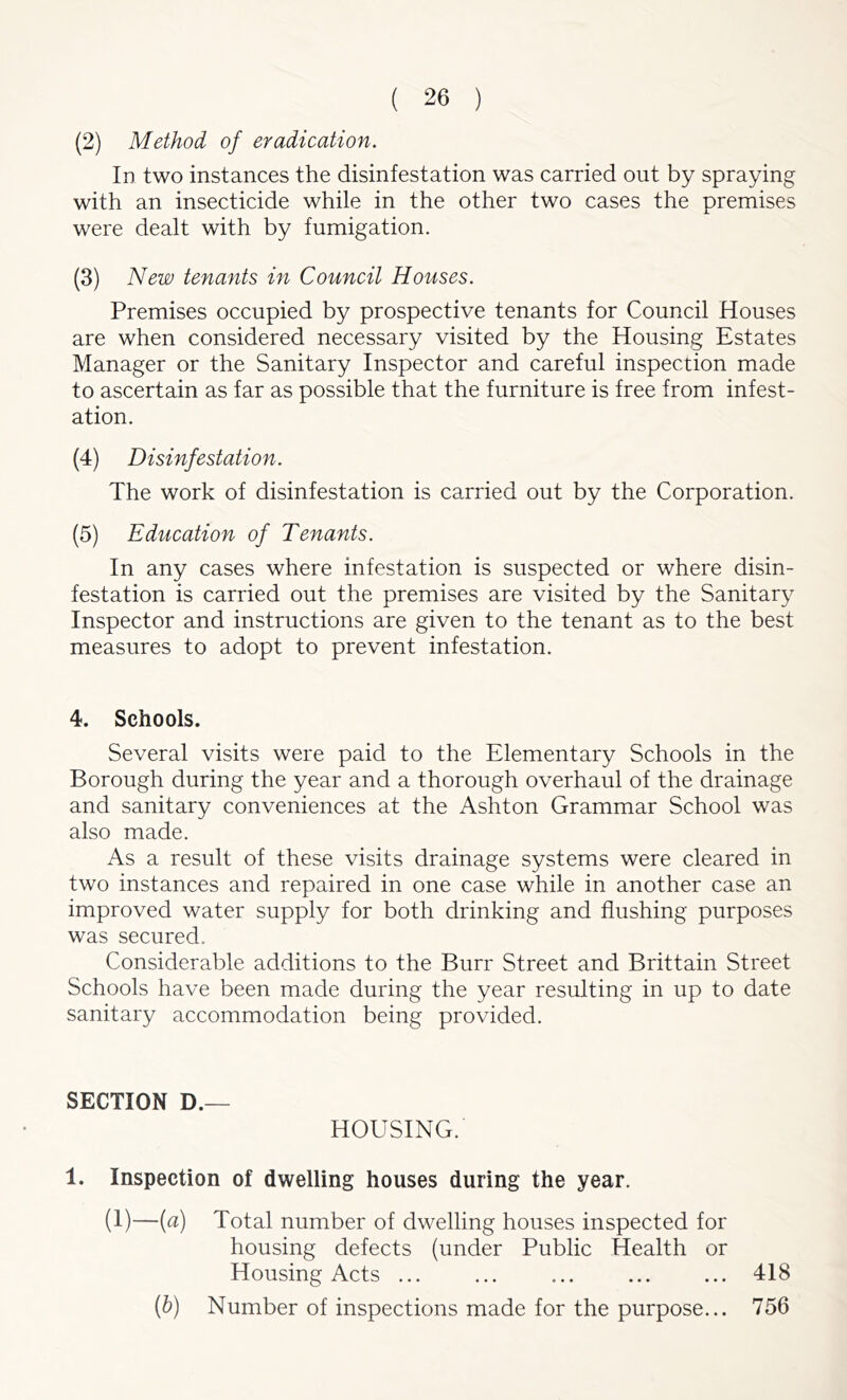 (2) Method of eradication. In two instances the disinfestation was carried out by spraying with an insecticide while in the other two cases the premises were dealt with by fumigation. (3) New tenants in Council Houses. Premises occupied by prospective tenants for Council Houses are when considered necessary visited by the Housing Estates Manager or the Sanitary Inspector and careful inspection made to ascertain as far as possible that the furniture is free from infest- ation. (4) Disinfestation. The work of disinfestation is carried out by the Corporation. (5) Education of Tenants. In any cases where infestation is suspected or where disin- festation is carried out the premises are visited by the Sanitary Inspector and instructions are given to the tenant as to the best measures to adopt to prevent infestation. 4. Schools. Several visits were paid to the Elementary Schools in the Borough during the year and a thorough overhaul of the drainage and sanitary conveniences at the Ashton Grammar School was also made. As a result of these visits drainage systems were cleared in two instances and repaired in one case while in another case an improved water supply for both drinking and flushing purposes was secured. Considerable additions to the Burr Street and Brittain Street Schools have been made during the year resulting in up to date sanitary accommodation being provided. SECTION D.— HOUSING. 1. Inspection of dwelling houses during the year. (1)—(a) Total number of dwelling houses inspected for housing defects (under Public Health or Housing Acts 418 (b) Number of inspections made for the purpose... 756