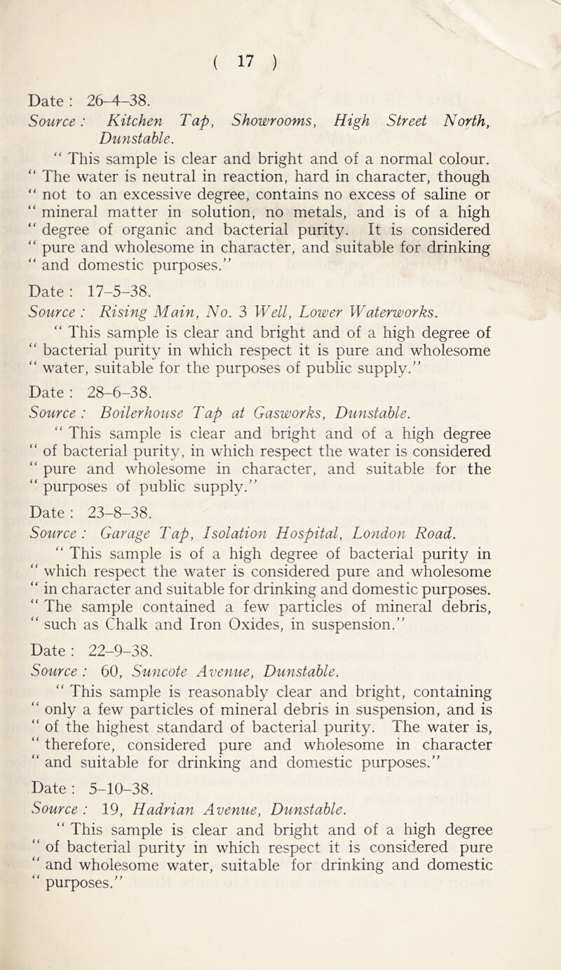 Date : 26-4-38. Source: Kitchen Tap, Showrooms, High Street North, Dunstable. “ This sample is clear and bright and of a normal colour. “ The water is neutral in reaction, hard in character, though  not to an excessive degree, contains no excess of saline or “ mineral matter in solution, no metals, and is of a high “ degree of organic and bacterial purity. It is considered “ pure and wholesome in character, and suitable for drinking “ and domestic purposes.” Date : 17-5-38. Source : Rising Main, No. 3 Well, Loiver Waterworks. “ This sample is clear and bright and of a high degree of “ bacterial purity in which respect it is pure and wholesome “ water, suitable for the purposes of public supply.” Date : 28-6-38. Source : Boilerhouse Tap at Gasworks, Dunstable. “ This sample is clear and bright and of a high degree “ of bacterial purity, in which respect the water is considered “ pure and wholesome in character, and suitable for the “ purposes of public supply.” Date : 23-8-38. Source: Garage Tap, Isolation Hospital, London Road. “ This sample is of a high degree of bacterial purity in “ which respect the water is considered pure and wholesome “ in character and suitable for drinking and domestic purposes. “ The sample contained a few particles of mineral debris, “ such as Chalk and Iron Oxides, in suspension.” Date: 22-9-38. Source : 60, Suncote Avenue, Dunstable. “ This sample is reasonably clear and bright, containing “ only a few particles of mineral debris in suspension, and is “ of the highest standard of bacterial purity. The water is, “ therefore, considered pure and wholesome in character “ and suitable for drinking and domestic purposes.” Date : 5-10-38. Source : 19, Hadrian Avenue, Dunstable. “ This sample is clear and bright and of a high degree “ of bacterial purity in which respect it is considered pure “ and wholesome water, suitable for drinking and domestic “ purposes.”