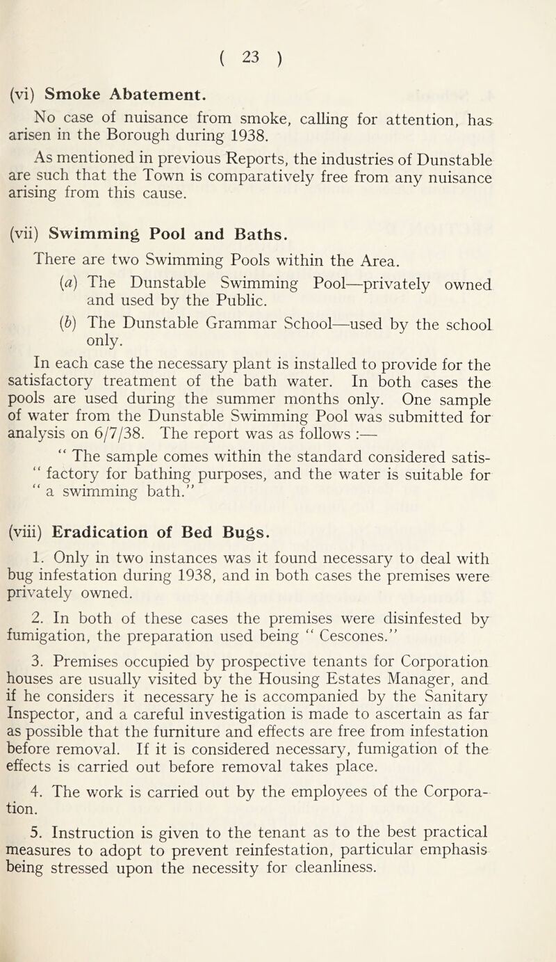 (vi) Smoke Abatement. No case of nuisance from smoke, calling for attention, has arisen in the Borough during 1938. As mentioned in previous Reports, the industries of Dunstable are such that the Town is comparatively free from any nuisance arising from this cause. (vii) Swimming Pool and Baths. There are two Swimming Pools within the Area. (a) The Dunstable Swimming Pool—privately owned and used by the Public. (b) The Dunstable Grammar School—used by the school only. In each case the necessary plant is installed to provide for the satisfactory treatment of the bath water. In both cases the pools are used during the summer months only. One sample of water from the Dunstable Swimming Pool was submitted for analysis on 6/7/38. The report was as follows :— “ The sample comes within the standard considered satis- “ factory for bathing purposes, and the water is suitable for “ a swimming bath. (viii) Eradication of Bed Bugs. 1. Only in two instances was it found necessary to deal with bug infestation during 1938, and in both cases the premises were privately owned. 2. In both of these cases the premises were disinfested by fumigation, the preparation used being “ Cescones. 3. Premises occupied by prospective tenants for Corporation houses are usually visited by the Housing Estates Manager, and if he considers it necessary he is accompanied by the Sanitary Inspector, and a careful investigation is made to ascertain as far as possible that the furniture and effects are free from infestation before removal. If it is considered necessary, fumigation of the effects is carried out before removal takes place. 4. The work is carried out by the employees of the Corpora- tion. 5. Instruction is given to the tenant as to the best practical measures to adopt to prevent reinfestation, particular emphasis being stressed upon the necessity for cleanliness.