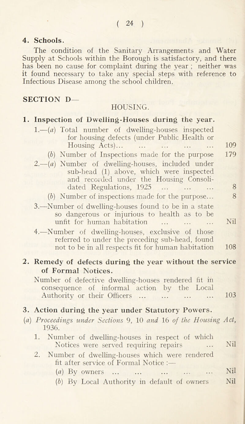 4. Schools. The condition of the Sanitary Arrangements and Water Supply at Schools within the Borough is satisfactory, and there has been no cause for complaint during the year ; neither was it found necessary to take any special steps with reference to Infectious Disease among the school children. SECTION D— HOUSING. 1. Inspection of Dwelling-Houses during the year. 1. —(a) Total number of dwelling-houses inspected for housing defects (under Public Health or Housing Acts)... ... ... ... ... 109 (b) Number of Inspections made for the purpose 179 2. —(a) Number of dwelling-houses, included under sub-liead (1) above, which were inspected and recorded under the Housing Consoli- dated Regulations, 1925 ... ... ... 8 (b) Number of inspections made for the purpose... 8 3. —Number of dwelling-houses found to be in a state so dangerous or injurious to health as to be unfit for human habitation ... ... ... Nil 4. —Number of dwelling-houses, exclusive of those referred to under the preceding sub-head, found not to be in all respects fit for human habitation 108 2. Remedy of defects during the year without the service of Formal Notices. Number of defective dwelling-houses rendered fit in consequence of informal action by the Local Authority or their Officers ... ... ... ... 103 3. Action during the year under Statutory Powers. (a) Proceedings under Sections 9, 10 and 16 of the Housing Act, 1936. 1. Number of dwelling-houses in respect of which Notices were served requiring repairs ... Nil 2. Number of dwelling-houses which were rendered fit after service of Formal Notice :— [a) By owners ... ... ... ... ... Nil (b) By Local Authority in default of owners Nil