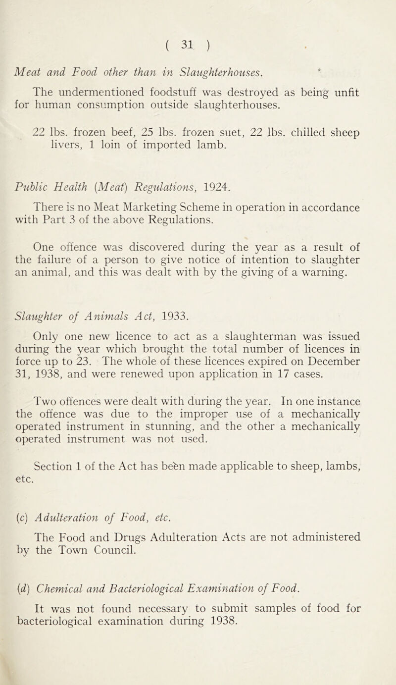 Meat and Food other than in Slaughterhouses. The undermentioned foodstuff was destroyed as being unfit for human consumption outside slaughterhouses. 22 lbs. frozen beef, 25 lbs. frozen suet, 22 lbs. chilled sheep livers, 1 loin of imported lamb. Public Health [Meat) Regulations, 1924. There is no Meat Marketing Scheme in operation in accordance with Part 3 of the above Regulations. One offence was discovered during the year as a result of the failure of a person to give notice of intention to slaughter an animal, and this was dealt with by the giving of a warning. Slaughter of Animals Act, 1933. Only one new licence to act as a slaughterman was issued during the year which brought the total number of licences in force up to 23. The whole of these licences expired on December 31, 1938, and were renewed upon application in 17 cases. Two offences were dealt with during the year. In one instance the offence was due to the improper use of a mechanically operated instrument in stunning, and the other a mechanically operated instrument was not used. Section 1 of the Act has bebn made applicable to sheep, lambs, etc. (c) Adulteration of Food, etc. The Food and Drugs Adulteration Acts are not administered by the Town Council. (d) Chemical and Bacteriological Examination of Food. It was not found necessary to submit samples of food for bacteriological examination during 1938.