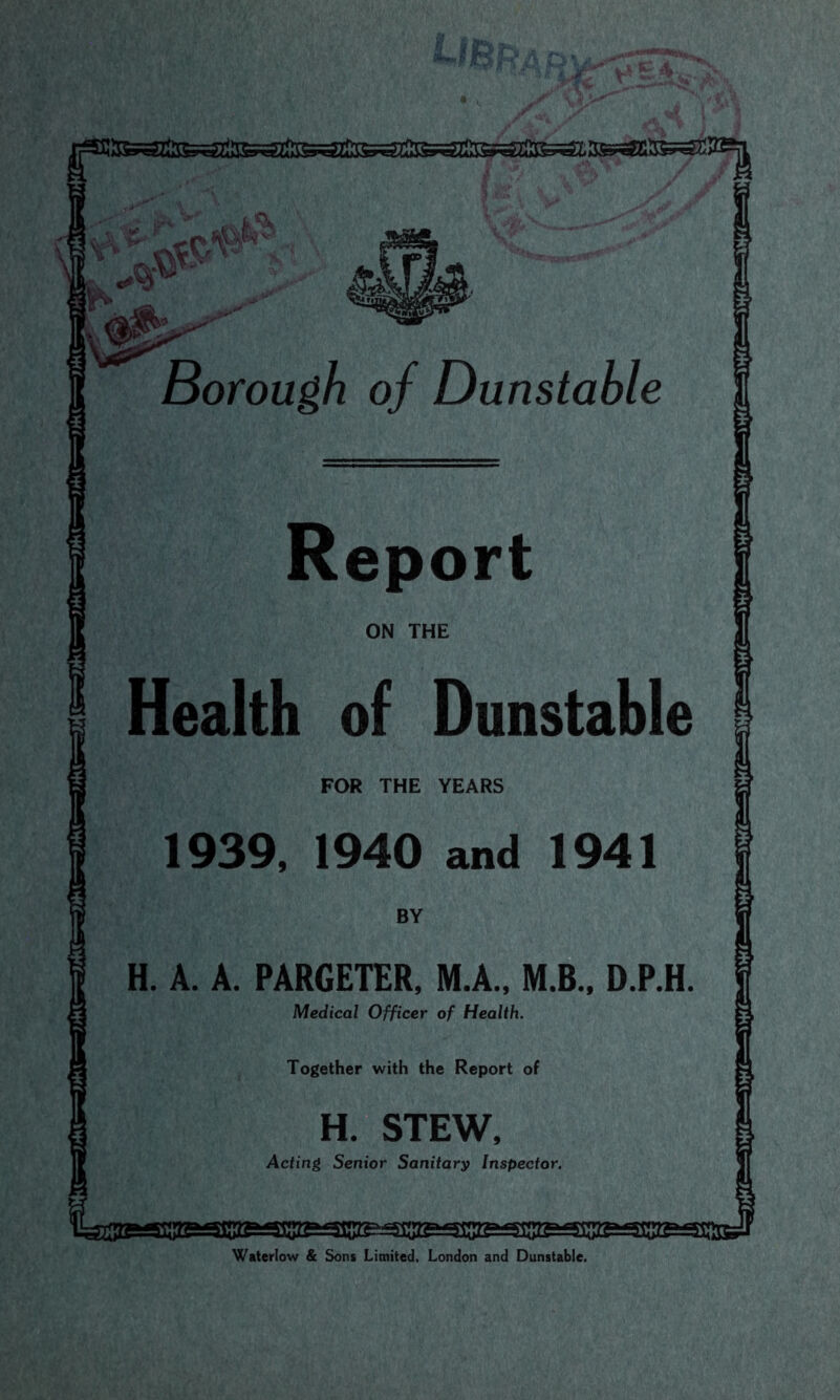 Borough of Dunstable Report FOR THE YEARS H. A. A. PARGETER. M.A., M.B.. D.P.H Medical Officer of Health. Together with the Report of H. STEW Acting Senior Sanitary Inspector. Waterlow & Sons Limited. London and Dunstable.