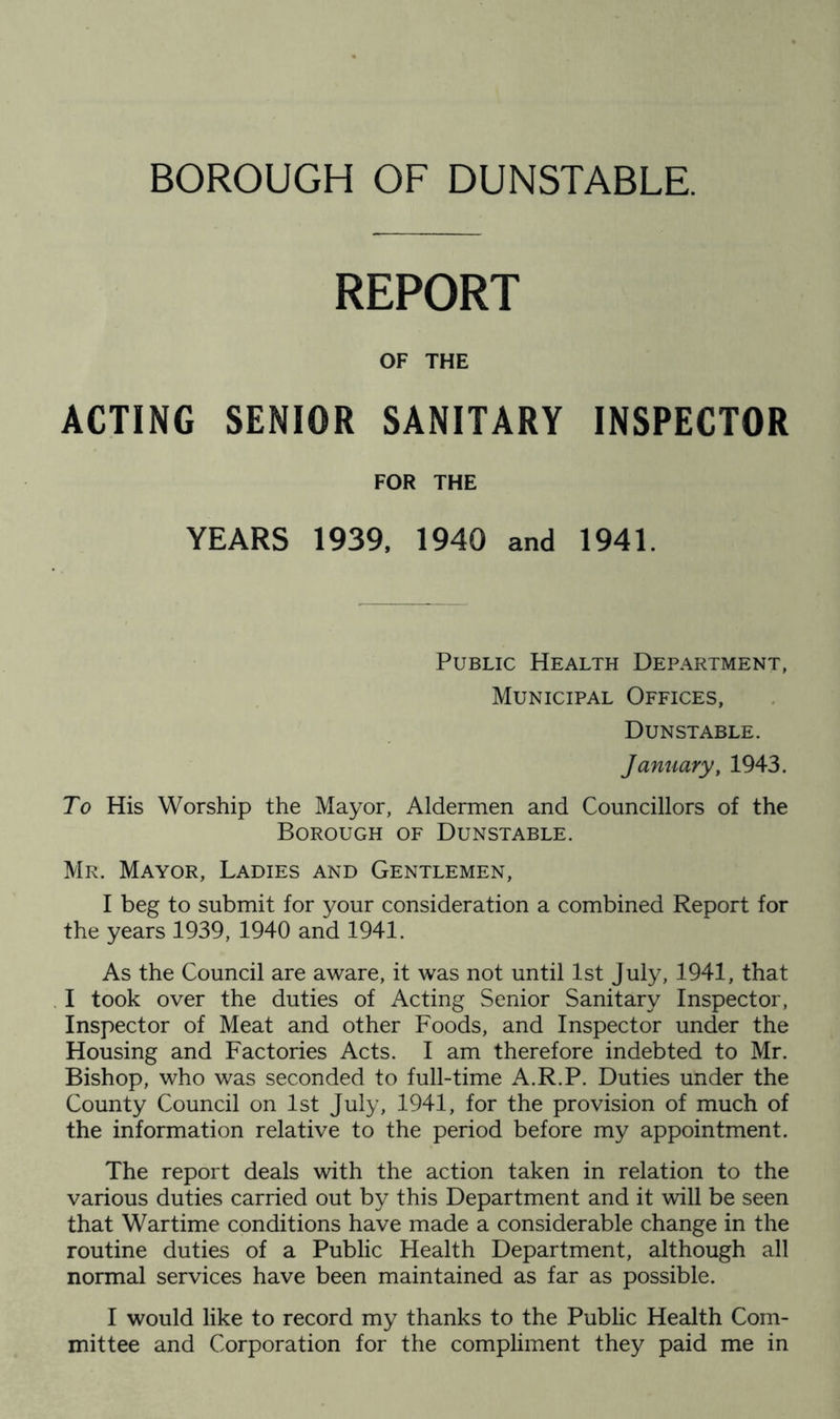 BOROUGH OF DUNSTABLE. REPORT OF THE ACTING SENIOR SANITARY INSPECTOR FOR THE YEARS 1939, 1940 and 1941. Public Health Department, Municipal Offices, Dunstable. January, 1943, To His Worship the Mayor, Aldermen and Councillors of the Borough of Dunstable. Mr. Mayor, Ladies and Gentlemen, I beg to submit for your consideration a combined Report for the years 1939, 1940 and 1941. As the Council are aware, it was not until 1st July, 1941, that I took over the duties of Acting Senior Sanitary Inspector, Inspector of Meat and other Foods, and Inspector under the Housing and Factories Acts. I am therefore indebted to Mr. Bishop, who was seconded to full-time A.R.P. Duties under the County Council on 1st July, 1941, for the provision of much of the information relative to the period before my appointment. The report deals with the action taken in relation to the various duties carried out by this Department and it will be seen that Wartime conditions have made a considerable change in the routine duties of a Public Health Department, although all normal services have been maintained as far as possible. I would like to record my thanks to the Public Health Com- mittee and Corporation for the compliment they paid me in