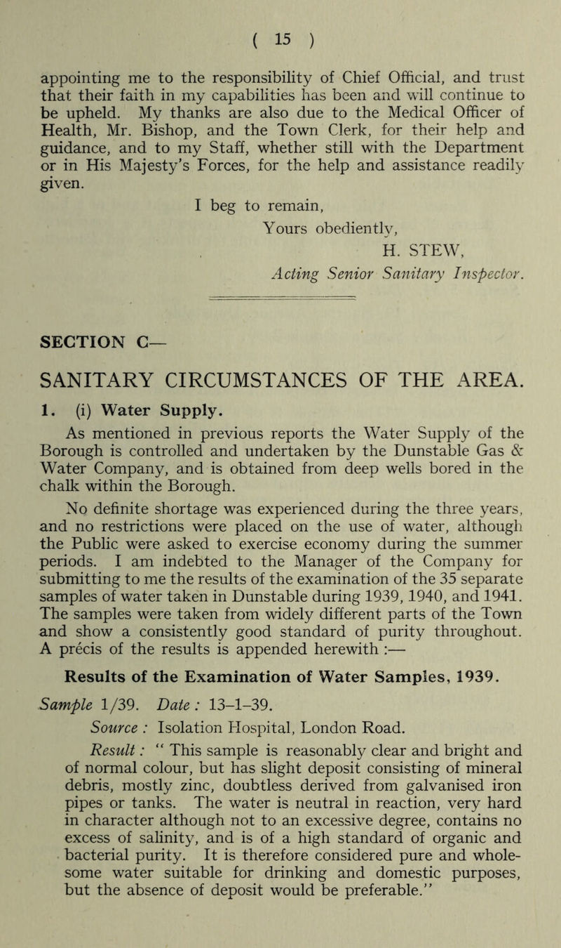 appointing me to the responsibility of Chief Official, and trust that their faith in my capabilities has been and will continue to be upheld. My thanks are also due to the Medical Officer of Health, Mr. Bishop, and the Town Clerk, for their help and guidance, and to my Staff, whether still with the Department or in His Majesty’s Forces, for the help and assistance readily given. I beg to remain. Yours obediently, H. STEW, Acting Senior Sanitary Inspector. SECTION C— SANITARY CIRCUMSTANCES OF THE AREA. 1. (i) Water Supply. As mentioned in previous reports the Water Supply of the Borough is controlled and undertaken by the Dunstable Gas & Water Company, and is obtained from deep wells bored in the chalk within the Borough. No definite shortage was experienced during the three years, and no restrictions were placed on the use of water, although the Public were asked to exercise economy during the summer periods. I am indebted to the Manager of the Company for submitting to me the results of the examination of the 35 separate samples of water taken in Dunstable during 1939,1940, and 1941. The samples were taken from widely different parts of the Town and show a consistently good standard of purity throughout. A precis of the results is appended herewith :— Results of the Examination of Water Samples, 1939. Sample 1/39. Date: 13-1-39. Source : Isolation Hospital, London Road. Result: “ This sample is reasonably clear and bright and of normal colour, but has slight deposit consisting of mineral debris, mostly zinc, doubtless derived from galvanised iron pipes or tanks. The water is neutral in reaction, very hard in character although not to an excessive degree, contains no excess of salinity, and is of a high standard of organic and bacterial purity. It is therefore considered pure and whole- some water suitable for drinking and domestic purposes, but the absence of deposit would be preferable.”