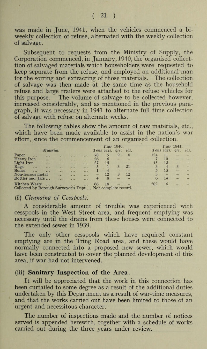 was made in June, 1941, when the vehicles commenced a bi- weekly collection of refuse, alternated with the weekly collection of salvage. Subsequent to requests from the Ministry of Supply, the Corporation commenced, in January, 1940, the organised collect- tion of salvaged materials which householders were requested to keep separate from the refuse, and employed an additional man for the sorting and extracting of those materials. The collection of salvage was then made at the same time as the household refuse and large trailers were attached to the refuse vehicles for this purpose. The volume of salvage to be collected however, increased considerably, and as mentioned in the previous para- graph, it was necessary in 1941 to alternate full time collection of salvage with refuse on alternate weeks. The following tables show the amount of raw materials, etc., which have been made available to assist in the nation’s war effort, since the commencement of an organised collection. M aterial. Year Tons cwts. 1940. qrs. lbs. Year Tons cwts. 1941. qrs. lbs. Paper 78 5 2 8 124 11 — - Heavy Iron 26 6 - - 7 10 - - Light Iron ... 27 15 — — 43 12 - — Rags 5 1 3 21 3 4 3 Bones 1 4 — — 5 15 — — Non-ferrous metal — 12 3 12 3 - - - Bottles and Jars 4 8 - - 6 14 - Kitchen Waste 66 18 — _ 202 6 _ — Collected by Borough Surveyor’s Dept... (6) Cleansing of Cesspools. Not complete record. A considerable amount of trouble was experienced with cesspools in the West Street area, and frequent emptying was necessary until the drains from these houses were connected to the extended sewer in 1939. The only other cesspools which have required constant emptying are in the Tring Road area, and these would have normally connected into a proposed new sewer, which would have been constructed to cover the planned development of this area, if war had not intervened. (hi) Sanitary Inspection of the Area. It will be appreciated that the work in this connection has been curtailed to some degree as a result of the additional duties undertaken by this Department as a result of war-time measures, and that the works carried out have been limited to those of an urgent and necessitous character. The number of inspections made and the number of notices served is appended herewith, together with a schedule of works CcLiried out during the three years under review.