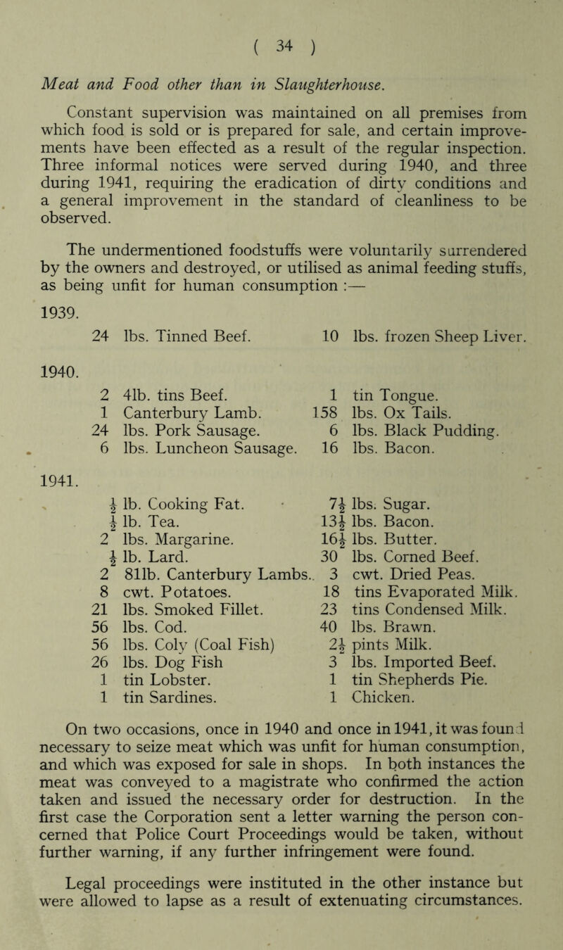 Meat and Food other than in Slaughterhouse. Constant supervision was maintained on all premises from which food is sold or is prepared for sale, and certain improve- ments have been effected as a result of the regular inspection. Three informal notices were served during 1940, and three during 1941, requiring the eradication of dirty conditions and a general improvement in the standard of cleanliness to be observed. The undermentioned foodstuffs were voluntarily surrendered by the owners and destroyed, or utilised as animal feeding stuffs, as being unfit for human consumption :— 1939. 24 lbs. Tinned Beef. 10 lbs. frozen Sheep Liver. 1940. 2 41b. tins Beef. 1 Canterbury Lamb. 24 lbs. Pork Sausage. 6 lbs. Luncheon Sausage. 1 tin Tongue. 158 lbs. Ox Tails. 6 lbs. Black Pudding. 16 lbs. Bacon. 1941. \ lb. Cooking Fat. \ lb. Tea. 2 lbs. Margarine. \ lb. Lard. 2 811b. Canterbury Lambs.. 8 cwt. Potatoes. 21 lbs. Smoked Fillet. 56 lbs. Cod. 56 lbs. Coly (Coal Fish) 26 lbs. Dog Fish 1 tin Lobster. 1 tin Sardines. 7J lbs. Sugar. 13| lbs. Bacon. 16J lbs. Butter. 30 lbs. Corned Beef. 3 cwt. Dried Peas. 18 tins Evaporated Milk 23 tins Condensed Milk. 40 lbs. Brawn. 2\ pints Milk. 3 lbs. Imported Beef. 1 tin Shepherds Pie. 1 Chicken. On two occasions, once in 1940 and once in 1941, it was found necessary to seize meat which was unfit for human consumption, and which was exposed for sale in shops. In both instances the meat was conveyed to a magistrate who confirmed the action taken and issued the necessary order for destruction. In the first case the Corporation sent a letter warning the person con- cerned that Police Court Proceedings would be taken, without further warning, if any further infringement were found. Legal proceedings were instituted in the other instance but were allowed to lapse as a result of extenuating circumstances.