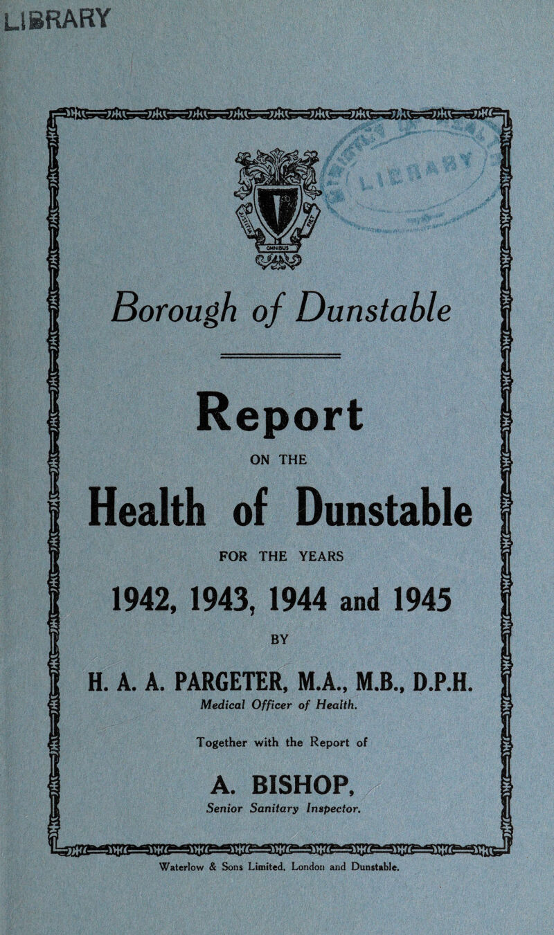 library nealth of Dunstable FOR THE YEARS 1942, 1943, 1944 and 1945 H. A. A. PARGETER, M.A.. M.B.. D.P.H. Medical Officer of Health. Together with the Report of A. BISHOP, Senior Sanitary Inspector, Waterlow & Sons Limited, London and Dunstable.