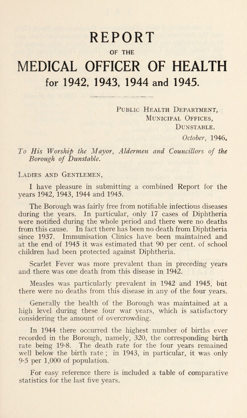 REPORT OF THE MEDICAL OFFICER OF HEALTH for 1942. 1943, 1944 and 1945. Public Health Department, Municipal Offices, Dunstable. October, 1946. To His Worship the Mayor, Aldermen and Councillors of the Borough of Dunstable. Ladies and Gentlemen, I have pleasure in submitting a combined Report for the years 1942, 1943, 1944 and 1945. The Borough was fairly free from notifiable infectious diseases during the years. In particular, only 17 cases of Diphtheria were notified during the whole period and there were no deaths from this cause. In fact there has been no death from Diphtheria since 1937. Immunisation Clinics have been maintained and at the end of 1945 it was estimated that 90 per cent, of school children had been protected against Diphtheria. Scarlet Fever was more prevalent than in preceding years and there was one death from this disease in 1942. Measles was particularly prevalent in 1942 and 1945, but there were no deaths from this disease in aii}^ of the four years. Generally the health of the Borough was maintained at a high level during these four war years, which is satisfactory considering the amount of overcrowding. In 1944 there occurred the highest number of births ever recorded in the Borough, namely, 320, the corresponding birth rate being 19-8. The death rate for the four years remained well below the birth rate ; in 1943, in particular, it was only 9-5 per 1,000 of population. For easy reference there is included a table of comparative statistics for the last five years.