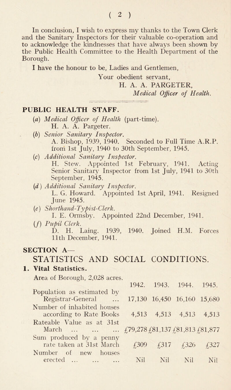 In conclusion, I wish to express my thanks to the Town Clerk and the Sanitary Inspectors for their valuable co-operation and to acknowledge the kindnesses that have always been shown by the Public Health Committee to the Health Department of the Borough. I have the honour to be, Ladies and Gentlemen, Your obedient servant, H. A. A. PARGETER, Medical Officer of Health, PUBLIC HEALTH STAFF. [a) Medical Officer of Health (part-time). H. A. A. Pargeter. if) Senior Sanitary Inspector. A. Bishop, 1939, 1940. Seconded to Full Time A.R.P. froni 1st July, 1940 to 30th September, 1945. (c) Additional Sanitary Inspector. H. Stew. Appointed 1st February, 1941. Acting Senior Sanitary Inspector from 1st July, 1941 to 30th September, 1945. (d) Additional Sanitary Inspector. L. G. Howard. Appointed 1st April, 1941. Resigned June 1945. (e) Shorthand-Typist-Clerk. I. E. Ormsby. Appointed 22nd December, 1941. (/) Pupil Clerk. D. H. Laing. 1939, 1940. Joined H.M. Forces 11th December, 1941. SECTION A— STATISTICS AND SOCIAL CONDITIONS. 1. Vital Statistics. Area of Borough, 2,028 acres. 1942. 1943. 1944. 1945. Population as estimated by Registrar-General 17,130 16,450 16,160 15,680 Number of inhabited houses according to Rate Books 4,513 4,513 4,513 4,513 Rateable Value as at 31st March £79,278 £81,137 £81,813 £81,877 Sum produced by a penny rate taken at 31st March £309 £317 £326 £327 Number of new houses erected ... Nil Nil Nil Nil