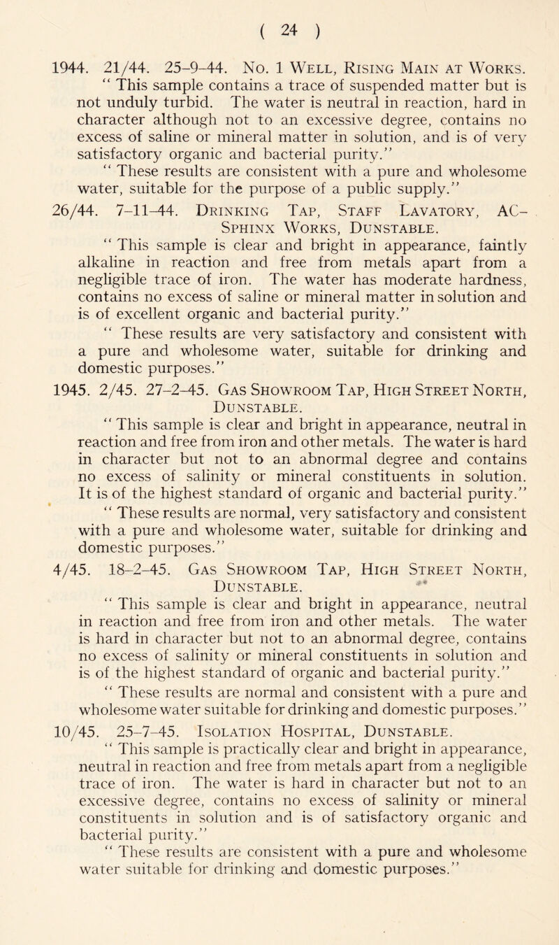 1944. 21/44. 25-9-44. No. 1 Well, Rising Main at Works. “ This sample contains a trace of suspended matter but is not unduly turbid. The water is neutral in reaction, hard in character although not to an excessive degree, contains no excess of saline or mineral matter in solution, and is of very satisfactory organic and bacterial purity.'’ '' These results are consistent with a pure and wholesome water, suitable for the purpose of a public supply.” 26/44. 7-11-44. Drinking Tap, Staff Lavatory, AC- Sphinx Works, Dunstable. ” This sample is clear and bright in appearance, faintly alkaline in reaction and free from metals apart from a negligible trace of iron. The water has moderate hardness, contains no excess of saline or mineral matter in solution and is of excellent organic and bacterial purity.” These results are very satisfactory and consistent with a pure and wholesome water, suitable for drinking and domestic purposes.” 1945. 2/45. 27-2-45. Gas Showroom Tap, High Street North, Dunstable. ” This sample is clear and bright in appearance, neutral in reaction and free from iron and other metals. The water is hard in character but not to an abnormal degree and contains no excess of salinity or mineral constituents in solution. It is of the highest standard of organic and bacterial purity.” ” These results are normal, very satisfactory and consistent with a pure and wholesome water, suitable for drinking and domestic purposes.” 4/45. 18-2-45. Gas Showroom Tap, High Street North, Dunstable. ” This sample is clear and bright in appearance, neutral in reaction and free from iron and other metals. The water is hard in character but not to an abnormal degree, contains no excess of salinity or mineral constituents in solution and is of the highest standard of organic and bacterial purity.” ” These results are normal and consistent with a pure and wholesome water suitable for drinking and domestic purposes.” 10/45. 25-7-45. Isolation Hospital, Dunstable. ” This sample is practically clear and bright in appearance, neutral in reaction and free from metals apart from a negligible trace of iron. The water is hard in character but not to an excessive degree, contains no excess of salinity or mineral constituents in solution and is of satisfactory organic and bacterial purity.” ” These results are consistent with a pure and wholesome water suitable for drinking and domestic purposes.”