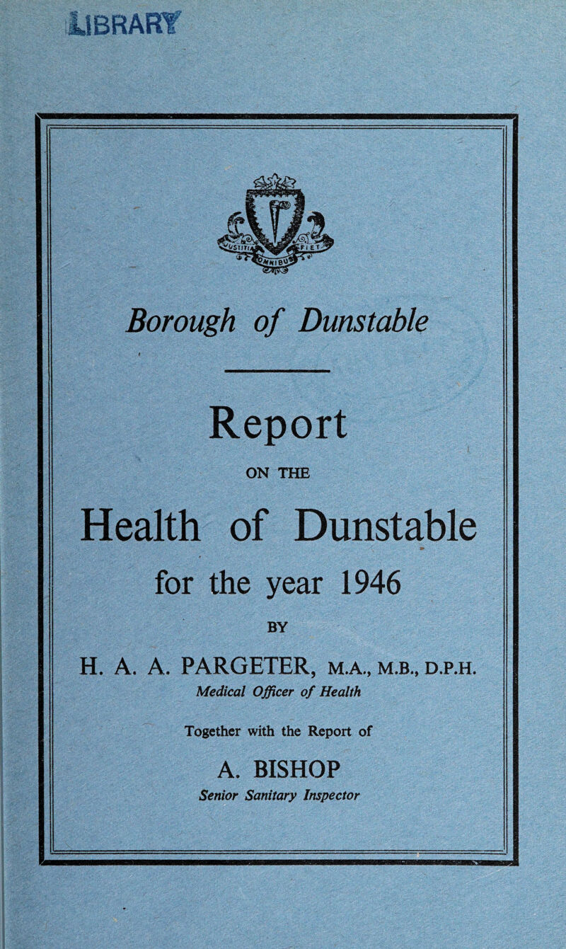 Borough of Dunstable Report ON THE Health of Dunstable for the year 1946 BY H. A. A. PARGETER, M.A., m.b., d.p.h. Medical Officer of Health Together with the Report of A. BISHOP Senior Sanitary Inspector