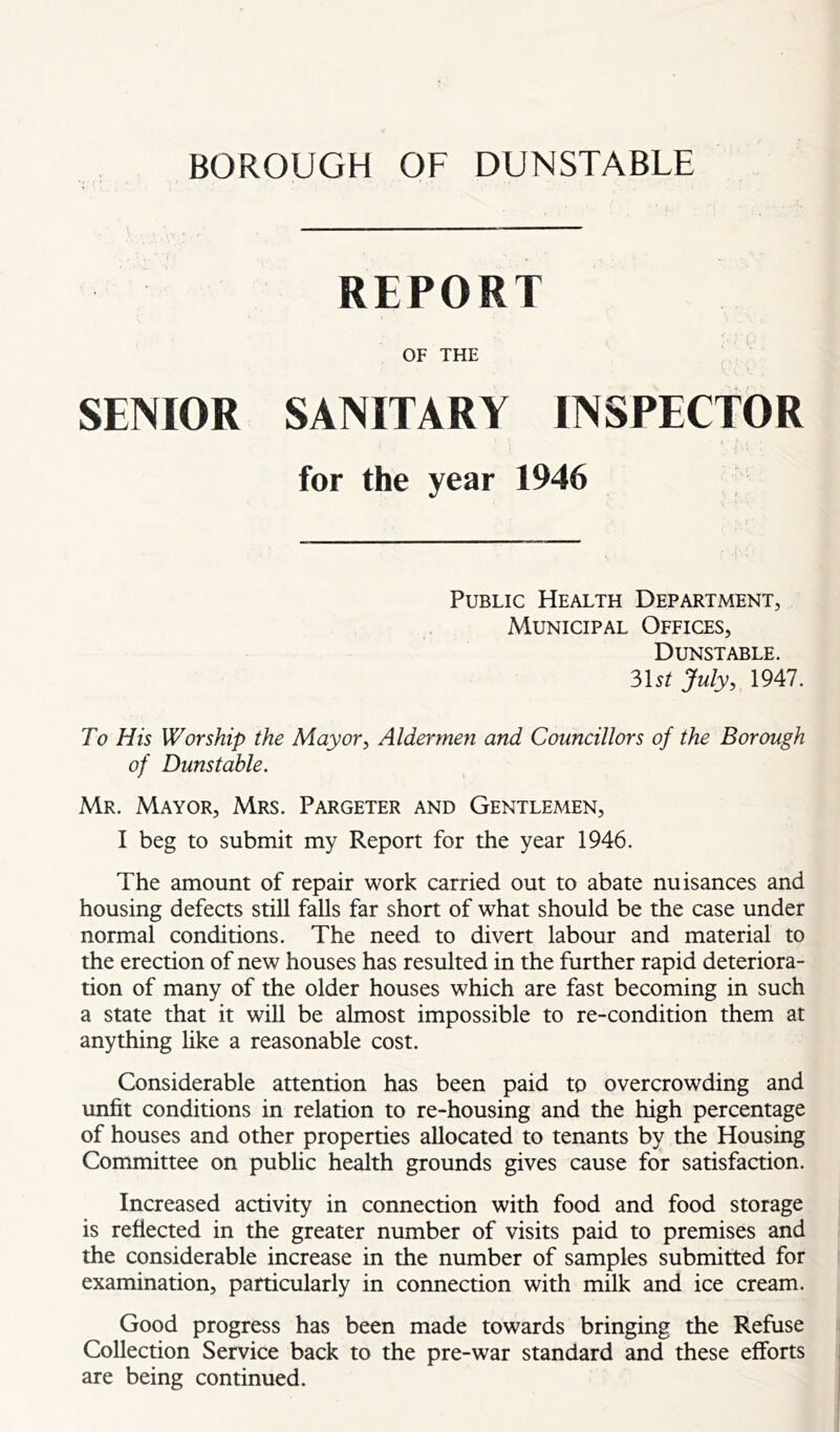 BOROUGH OF DUNSTABLE REPORT OF THE SENIOR SANITARY INSPECTOR for the year 1946 Public Health Department, Municipal Offices, Dunstable. ?>\st July, 1947. To His Worship the Mayor, Aldermen and Councillors of the Borough of Dunstable. Mr. Mayor, Mrs. Pargeter and Gentlemen, I beg to submit my Report for the year 1946. The amount of repair work carried out to abate nuisances and housing defects still falls far short of what should be the case under normal conditions. The need to divert labour and material to the erection of new houses has resulted in the further rapid deteriora- tion of many of the older houses which are fast becoming in such a state that it will be almost impossible to re-condition them at anything like a reasonable cost. Considerable attention has been paid to overcrowding and unfit conditions in relation to re-housing and the high percentage of houses and other properties allocated to tenants by the Housing Committee on pubhc health grounds gives cause for satisfaction. Increased activity in connection with food and food storage is reflected in the greater number of visits paid to premises and the considerable increase in the number of samples submitted for examination, particularly in connection with milk and ice cream. Good progress has been made towards bringing the Refuse Collection Service back to the pre-war standard and these efforts are being continued.