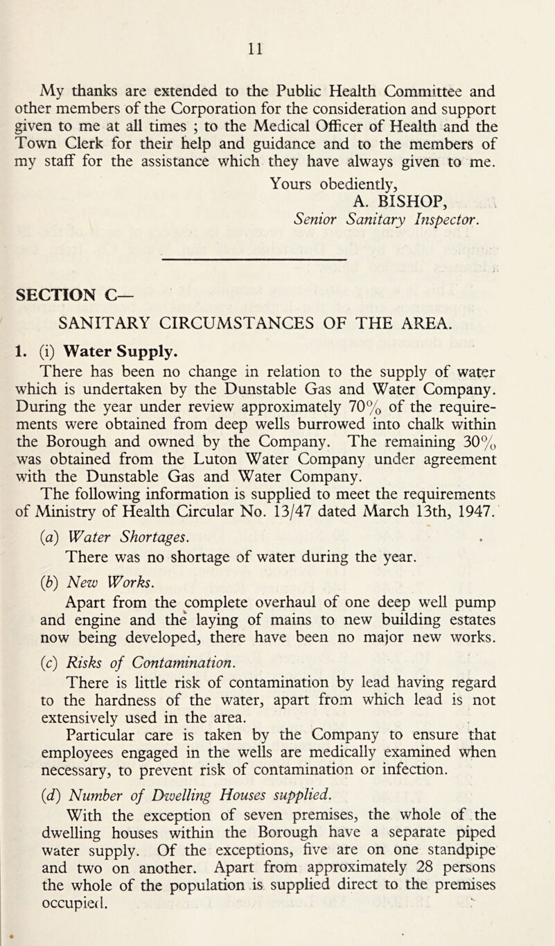 My thanks are extended to the Public Health Committee and other members of the Corporation for the consideration and support given to me at all times ; to the Medical Officer of Health and the Town Clerk for their help and guidance and to the members of my staff for the assistance which they have always given to me. Yours obediently, A. BISHOP, Senior Sanitary Inspector. SECTION C— SANITARY CIRCUMSTANCES OF THE AREA. 1. (i) Water Supply. There has been no change in relation to the supply of water which is undertaken by the Dunstable Gas and Water Company. During the year under review approximately 70% of the require- ments were obtained from deep wells burrowed into chalk within the Borough and owned by the Company. The remaining 30% was obtained from the Luton Water Company under agreement with the Dunstable Gas and Water Company. The following information is supphed to meet the requirements of Ministry of Health Circular No. 13/47 dated March 13th, 1947. {a) Water Shortages. There was no shortage of water during the year. (b) New Works. Apart from the complete overhaul of one deep well pump and engine and the laying of mains to new building estates now being developed, there have been no major new works. (c) Risks of Contamination. There is little risk of contamination by lead having regard to the hardness of the water, apart from which lead is not extensively used in the area. Particular care is taken by the Company to ensure that employees engaged in the wells are medically examined when necessary, to prevent risk of contamination or infection. {d) Number of Dzvellmg Houses supplied. With the exception of seven premises, the whole of the dwelling houses within the Borough have a separate piped water supply. Of the exceptions, five are on one standpipe and two on another. Apart from approximately 28 persons the whole of the population is supplied direct to the premises occupied. :