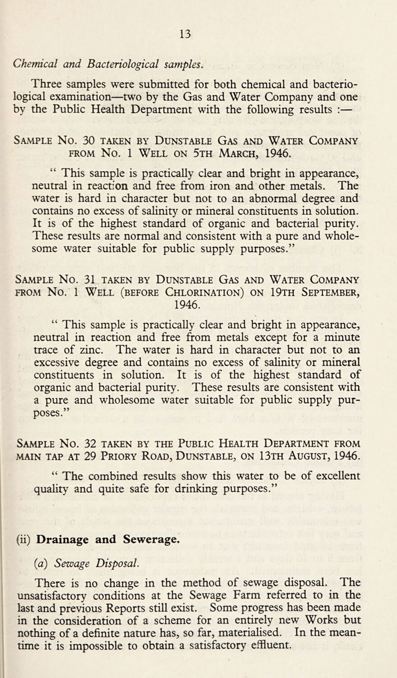 Chemical and Bacteriological samples. Three samples were submitted for both chemical and bacterio- logical examination—two by the Gas and Water Company and one by the Public Health Department with the following results ;— Sample No. 30 taken by Dunstable Gas and Water Company FROM No. 1 Well on 5th March, 1946. “ This sample is practically clear and bright in appearance, neutral in reaction and free from iron and other metals. The water is hard in character but not to an abnormal degree and contains no excess of salinity or mineral constituents in solution. It is of the highest standard of organic and bacterial purity. These results are normal and consistent with a pure and whole- some water suitable for public supply purposes.” Sample No. 31 taken by Dunstable Gas and Water Company FROM No. 1 Well (before Chlorination) on 19th September, 1946. “ This sample is practically clear and bright in appearance, neutral in reaction and free from metals except for a minute trace of zinc. The water is hard in character but not to an excessive degree and contains no excess of salinity or mineral constituents in solution. It is of the highest standard of organic and bacterial purity. These results are consistent with a pure and wholesome water suitable for public supply pur- poses.” Sample No. 32 taken by the Public Health Department from main tap at 29 Priory Road, Dunstable, on 13th August, 1946. “ The combined results show this water to be of excellent quality and quite safe for drinking purposes.” (ii) Drainage and Sewerage. (a) Sewage Disposal. There is no change in the method of sewage disposal. The unsatisfaaory conditions at the Sewage Farm referred to in the last and previous Reports still exist. Some progress has been made in the consideration of a scheme for an entirely new Works but nothing of a definite nature has, so far, materialised. In the mean- time it is impossible to obtain a satisfactory effluent.