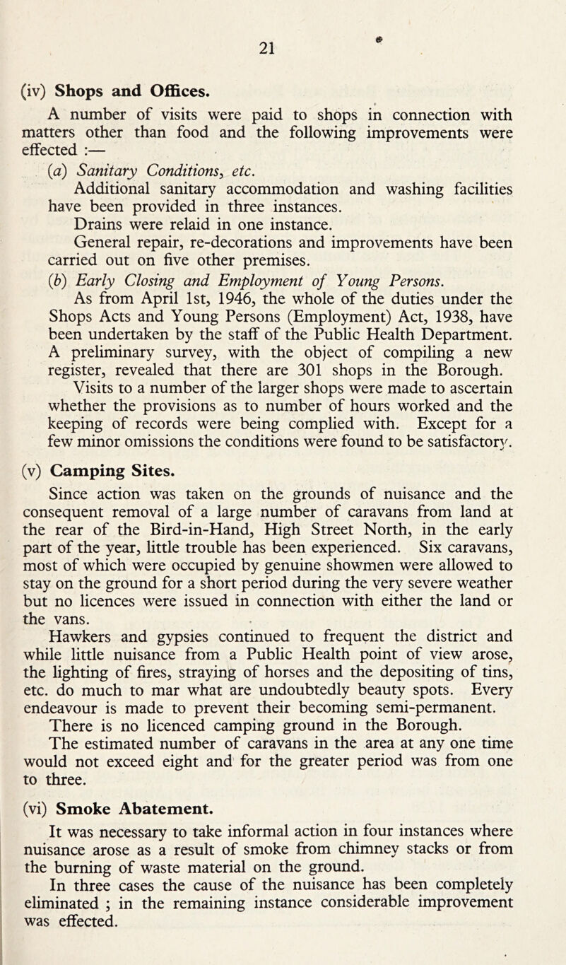 0 (iv) Shops and Offices. A number of visits were paid to shops in connection with matters other than food and the following improvements were effected :— (a) Sanitary Conditions^ etc. Additional sanitary accommodation and washing facilities have been provided in three instances. Drains were relaid in one instance. General repair, re-decorations and improvements have been carried out on five other premises. (b) Early Closing and Employment of Young Persons. As from April 1st, 1946, the whole of the duties under the Shops Acts and Young Persons (Employment) Act, 1938, have been undertaken by the staff of the Public Health Department. A preliminary survey, with the object of compiling a new register, revealed that there are 301 shops in the Borough. Visits to a number of the larger shops were made to ascertain whether the provisions as to number of hours worked and the keeping of records were being complied with. Except for a few minor omissions the conditions were found to be satisfactory^ (v) Camping Sites. Since action was taken on the grounds of nuisance and the consequent removal of a large number of caravans from land at the rear of the Bird-in-Hand, High Street North, in the early part of the year, little trouble has been experienced. Six caravans, most of which were occupied by genuine showmen were allowed to stay on the ground for a short period during the very severe weather but no licences were issued in connection with either the land or the vans. Hawkers and gypsies continued to frequent the district and while little nuisance from a Public Health point of view arose, the lighting of fires, straying of horses and the depositing of tins, etc. do much to mar what are undoubtedly beauty spots. Every endeavour is made to prevent their becoming semi-permanent. There is no licenced camping ground in the Borough. The estimated number of caravans in the area at any one time would not exceed eight and for the greater period was from one to three. (vi) Smoke Abatement. It was necessary to take informal action in four instances where nuisance arose as a result of smoke from chimney stacks or from the burning of waste material on the ground. In three cases the cause of the nuisance has been completely eliminated ; in the remaining instance considerable improvement was effected.