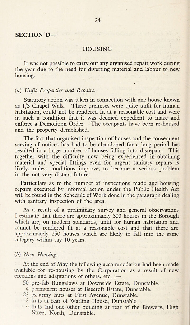 SECTION D— HOUSING It was not possible to carry out any organised repair work during the year due to the need for diverting material and labour to new housing. {a) Unfit Properties and Repairs. Statutory action was taken in connection with one house known as 113 Chapel Walk. These premises were quite unfit for human habitation, could not be rendered fit at a reasonable cost and were in such a condition that it was deemed expedient to make and enforce a Demolition Order. The occupants have been re-housed and the property demolished. The fact that organised inspection of houses and the consequent serving of notices has had to be abandoned for a long period has resulted in a large number of houses falling into disrepair. This together with the difficulty now being experienced in obtaining material and special fittings even for urgent sanitary repairs is likely, unless conditions improve, to become a serious problem in the not very distant future. Particulars as to the number of inspections made and housing repairs executed by informal action under the Pubhc Health Act will be found in the Schedule of Work done in the paragraph dealing with sanitary inspection of the area. As a result of a preliminary survey and general observations I estimate that there are approximately 300 houses in the Borough which are, on modern standards, unfit for human habitation and cannot be rendered fit at a reasonable cost and that there are approximately 250 houses which are likely to fall into the same category within say 10 years. (b) New Housing. At the end of May the following accommodation had been made available for re-housing by the Corporation as a result of new erections and adaptations of others, etc. :— 50 pre-fab Bungalows at Downside Estate, Dunstable. 4 permanent houses at Beecroft Estate, Dunstable. 23 ex-army huts at First Avenue, Dunstable. 2 huts at rear of Watling House, Dunstable. 4 huts and one other building at rear of the Brewery, High Street North, Dunstable.