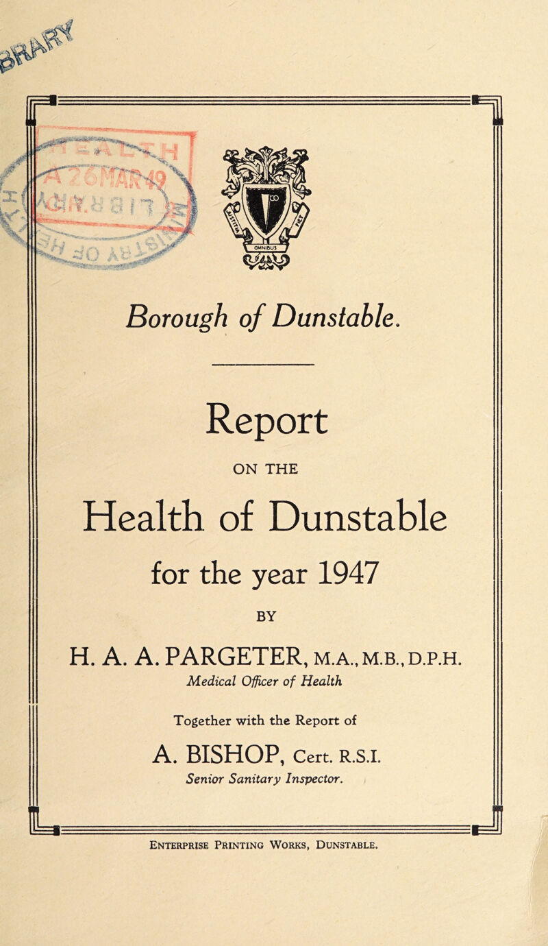 r '-I J f f, '■; > Borough of Dunstable Report ON THE Health of Dunstable for the year 1947 BY H. A. A. PARGETER, m.a.,m.b.,d.p.h. Medical Officer of Health Together with the Report of A. BISHOP, Cert. R.S.I. Senior Sanitary Inspector. Enterprise Printing Works, Dunstable.