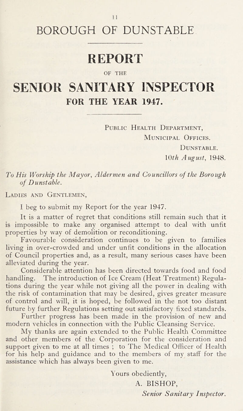 BOROUGH OF DUNSTABLE REPORT OF THE SENIOR SANITARY INSPECTOR FOR THE YEAR 1947. Public Health Department, Municipal Offices. Dunstable. \0th August, 1948. To His Worship the Mayor, Aldermen and Councillors of the Borough of Dunstable. Ladies and Gentlemen, I beg to submit my Report for the year 1947. It is a matter of regret that conditions still remain such that it is impossible to make any organised attempt to deal with unfit properties by way of demolition or reconditioning. Favourable consideration continues to be given to families living in over-crowded and under unfit conditions in the allocation of Council properties and, as a result, many serious cases have been alleviated during the year. Considerable attention has been directed towards food and food handling. The introduction of Ice Cream (Heat Treatment) Regula- tions during the year while not giving all the power in dealing with the risk of contamdnation that may be desired, gives greater measure of control and will, it is hoped, be followed in the not too distant future by further Regulations setting out satisfactory fixed standards. Further progress has been made in the provision of new and modern vehicles in connection with the Public Cleansing Service. My thanks are again extended to the Public Health Committee and other members of the Corporation for the consideration and support given to me at all times ; to The Medical Officer of Health for his help and guidance and to the members of my staff for the assistance which has always been given to me. Yours obediently, A. BISHOP, Senior Sanitary Inspector.