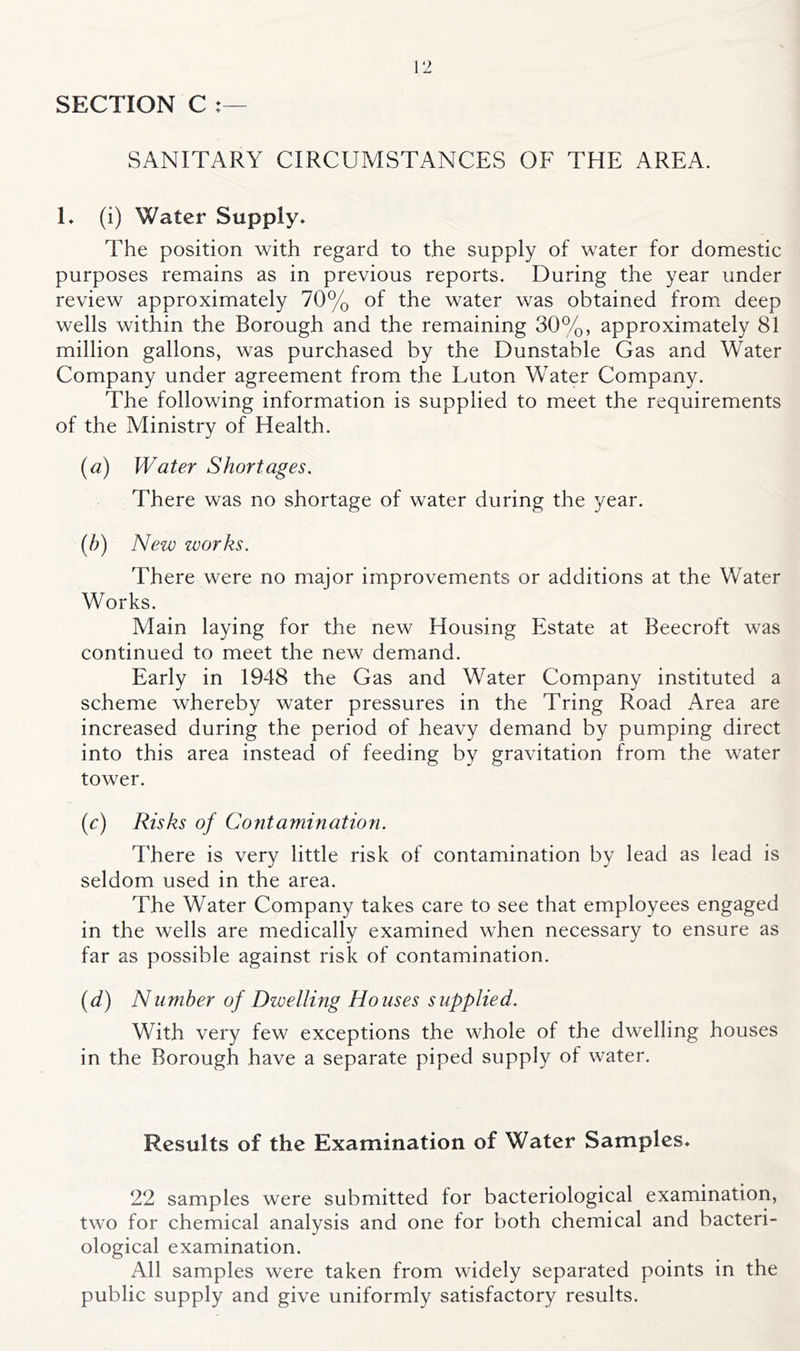 SECTION C : SANITARY CIRCUMSTANCES OF THE AREA. L (i) Water Supply* The position with regard to the supply of water for domestic purposes remains as in previous reports. During the year under review approximately 70% of the water was obtained from, deep wells within the Borough and the remaining 30%, approximately 81 million gallons, was purchased by the Dunstable Gas and Water Company under agreement from the Luton Water Company. The following information is supplied to meet the requirements of the Ministry of Health. {a) Water Shortages. There was no shortage of water during the year. (/;) New works. There were no major improvements or additions at the Water Works. Main laying for the new Housing Estate at Beecroft was continued to meet the new demand. Early in 1948 the Gas and Water Company instituted a scheme whereby water pressures in the Tring Road Area are increased during the period of heavy demand by pumping direct into this area instead of feeding by gravitation from the water tower. (c) Risks of Contamination. There is very little risk of contamination by lead as lead is seldom used in the area. The Water Company takes care to see that employees engaged in the wells are medically examined when necessary to ensure as far as possible against risk of contamination. {d) Number of Dwelling Houses supplied. With very few exceptions the whole of the dwelling houses in the Borough have a separate piped supply of water. Results of the Examination of Water Samples* 22 samples were submitted for bacteriological examination, two for chemical analysis and one for both chemical and bacteri- ological examination. All samples were taken from widely separated points in the public supply and give uniformly satisfactory results.