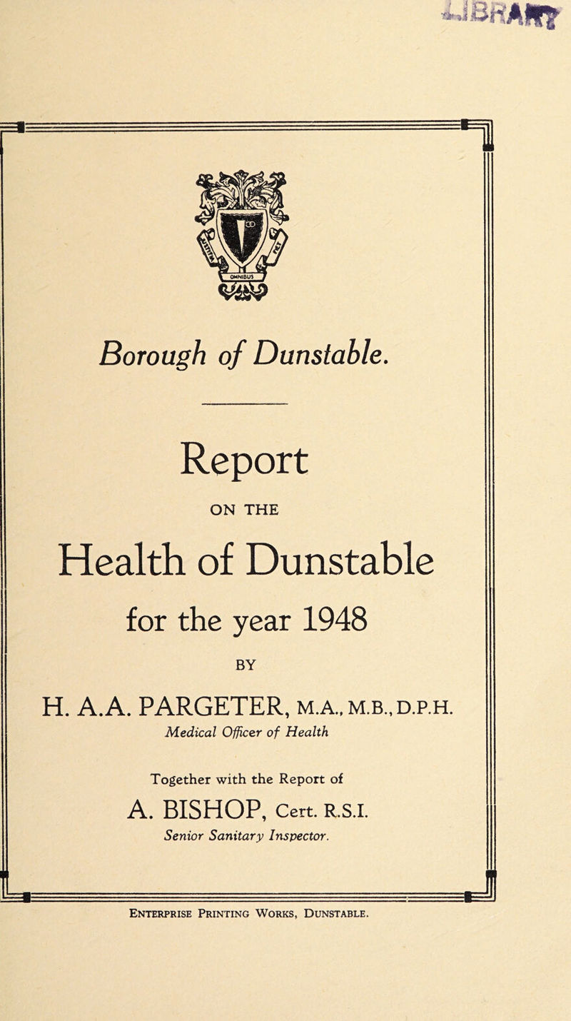 ■ni Borough of Dunstable. Report ON THE Health of Dunstable for the year 1948 BY H. A.A. PARGETER, m.a.,m.b.,d.p.h. Medical Officer of Health Together with the Report of A. BISHOP, Cert. R.S.I. Senior Sanitary Inspector. Enterprise Printing Works, Dunstable, J