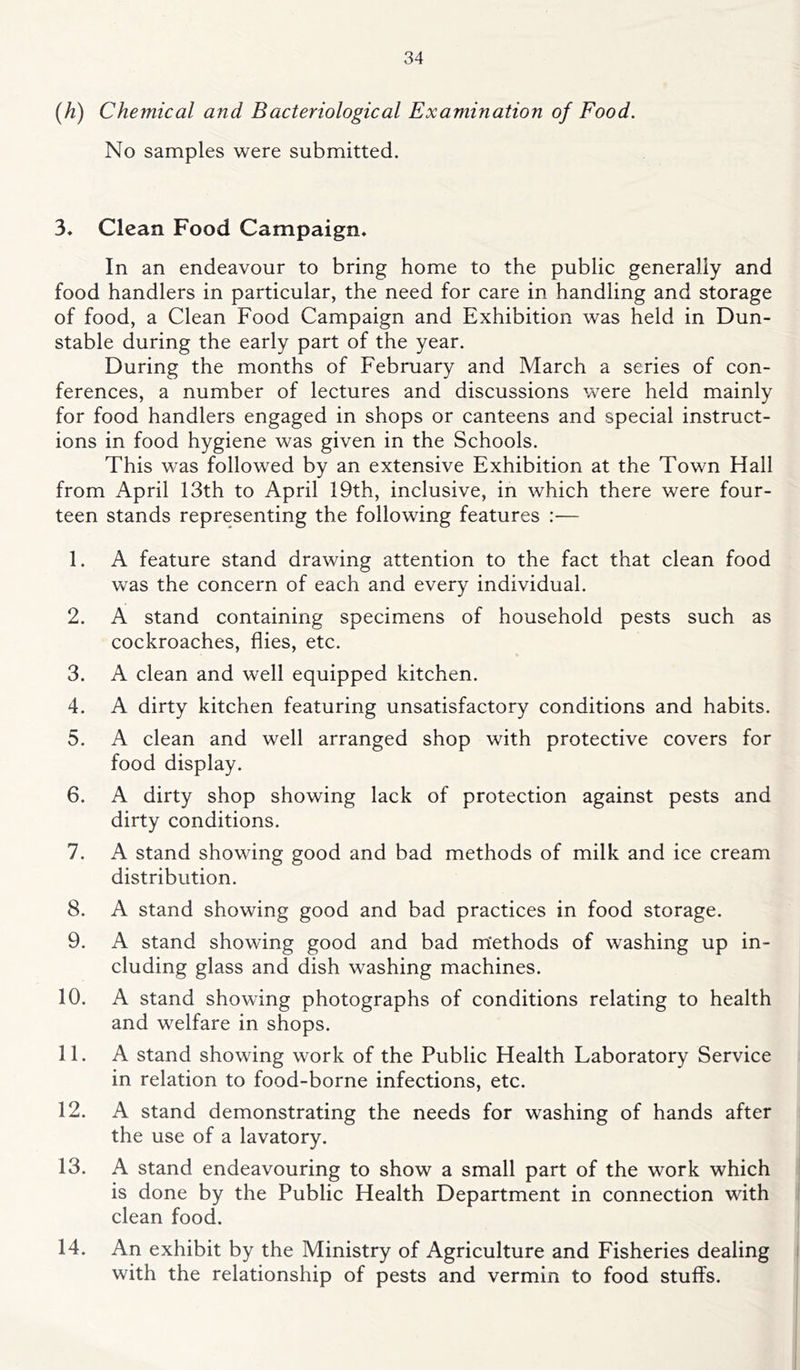 (h) Chemical and Bacteriological Examination of Food. No samples were submitted. 3, Clean Food Campaign* In an endeavour to bring home to the public generally and food handlers in particular, the need for care in handling and storage of food, a Clean Food Campaign and Exhibition was held in Dun- stable during the early part of the year. During the months of February and March a series of con- ferences, a number of lectures and discussions were held mainly for food handlers engaged in shops or canteens and special instruct- ions in food hygiene was given in the Schools. This was followed by an extensive Exhibition at the Town Hall from April 13th to April 19th, inclusive, in which there were four- teen stands representing the following features :■— 1. A feature stand drawing attention to the fact that clean food was the concern of each and every individual. 2. A stand containing specimens of household pests such as cockroaches, flies, etc. 3. A clean and well equipped kitchen. 4. A dirty kitchen featuring unsatisfactory conditions and habits. 5. A clean and well arranged shop with protective covers for food display. 6. A dirty shop showing lack of protection against pests and dirty conditions. 7. A stand showing good and bad methods of milk and ice cream distribution. 8. A stand showing good and bad practices in food storage. 9. A stand showing good and bad m'ethods of washing up in- cluding glass and dish washing machines. 10. A stand showing photographs of conditions relating to health and welfare in shops. 11. A stand showing work of the Public Health Laboratory Service in relation to food-borne infections, etc. 12. A stand demonstrating the needs for washing of hands after the use of a lavatory. 13. A stand endeavouring to show a small part of the work which is done by the Public Health Department in connection with clean food. 14. An exhibit by the Ministry of Agriculture and Fisheries dealing with the relationship of pests and vermin to food stuffs.