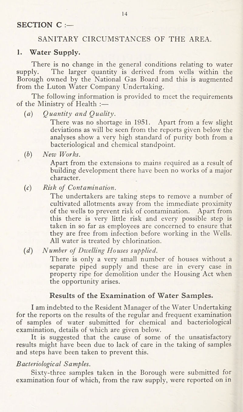 SECTION C SANITARY CIRCUMSTANCES OF THE AREA. 1, Water Supply. There is no change in the general conditions relating to water supply. The larger quantity is derived from wells within the Borough owned by the National Gas Board and this is augmented from the Luton Water Company Undertaking. The following information is provided to meet the requirements of the Ministry of Health :— {a) Quantity and Quality. There was no shortage in 1951. Apart from a few slight deviations as will be seen from the reports given below the analyses show a very high standard of purity both from a bacteriological and chemical standpoint. (b) New Works. Apart from the extensions to mains required as a result of building development there have been no works of a major character. (c) Risk of Contamination. The undertakers are taking steps to remove a number of cultivated allotments away from the immediate proximity of the wells to prevent risk of contamination. Apart from this there is very little risk and every possible step is taken in so far as employees are concerned to ensure that they are free from infection before working in the Wells. All water is treated by chlorination. {d) Number of Dwelling Houses supplied. There is only a very small number of houses without a separate piped supply and these are in every case in property ripe for demolition under the Housing Act when the opportunity arises. Results of the Examination of Water Samples. I am indebted to the Resident Manager of the Water Undertaking for the reports on the results of the regular and frequent examination of samples of water submitted for chemical and bacteriological examination, details of which are given below. It is suggested that the cause of some of the unsatisfactory results might have been due to lack of care in the taking of samples and steps have been taken to prevent this. Bacteriological Samples. Sixty-three samples taken in the Borough were submitted for examination four of which, from the raw supply, were reported on in