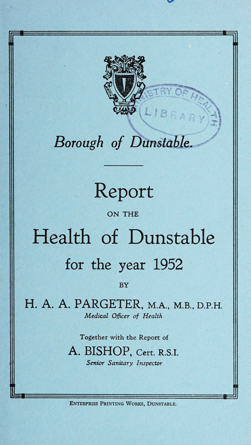 3:1 A Borough of Dunstable. Report ON THE Health of Dunstable for the year 1952 BY H. A. A. PARGETER, m.a., m.b., d.p.h. Medical Officer of Health Together with the Report of A. BISHOP, Cert. R.S.I. Senior Sanitary Inspector I- Enterprise Printing Works, Dunstable.