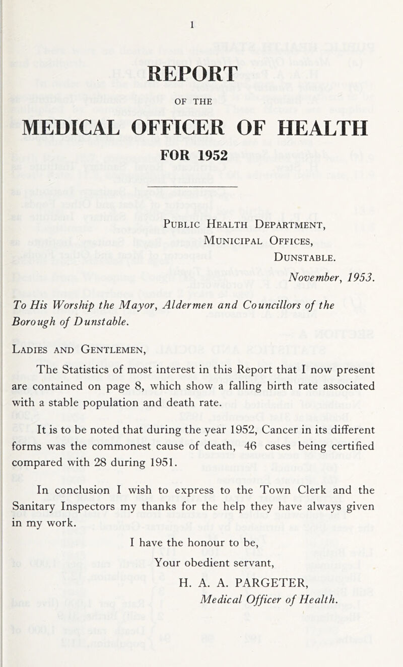 REPORT OF THE MEDICAL OFFICER OF HEALTH FOR 1952 Public Health Department, Municipal Offices, Dunstable. November, 1953. To His Worship the Mayor, Aldermen and Councillors of the Borough of Dunstable. Ladies and Gentlemen, The Statistics of most interest in this Report that I now present are contained on page 8, which show a falling birth rate associated with a stable population and death rate. It is to be noted that during the year 1952, Cancer in its different forms was the commonest cause of death, 46 cases being certified compared with 28 during 1951. In conclusion I wish to express to the Town Clerk and the Sanitary Inspectors my thanks for the help they have always given in my work. I have the honour to be. Your obedient servant, H. A. A. PARGETER, Medical Officer of Health.