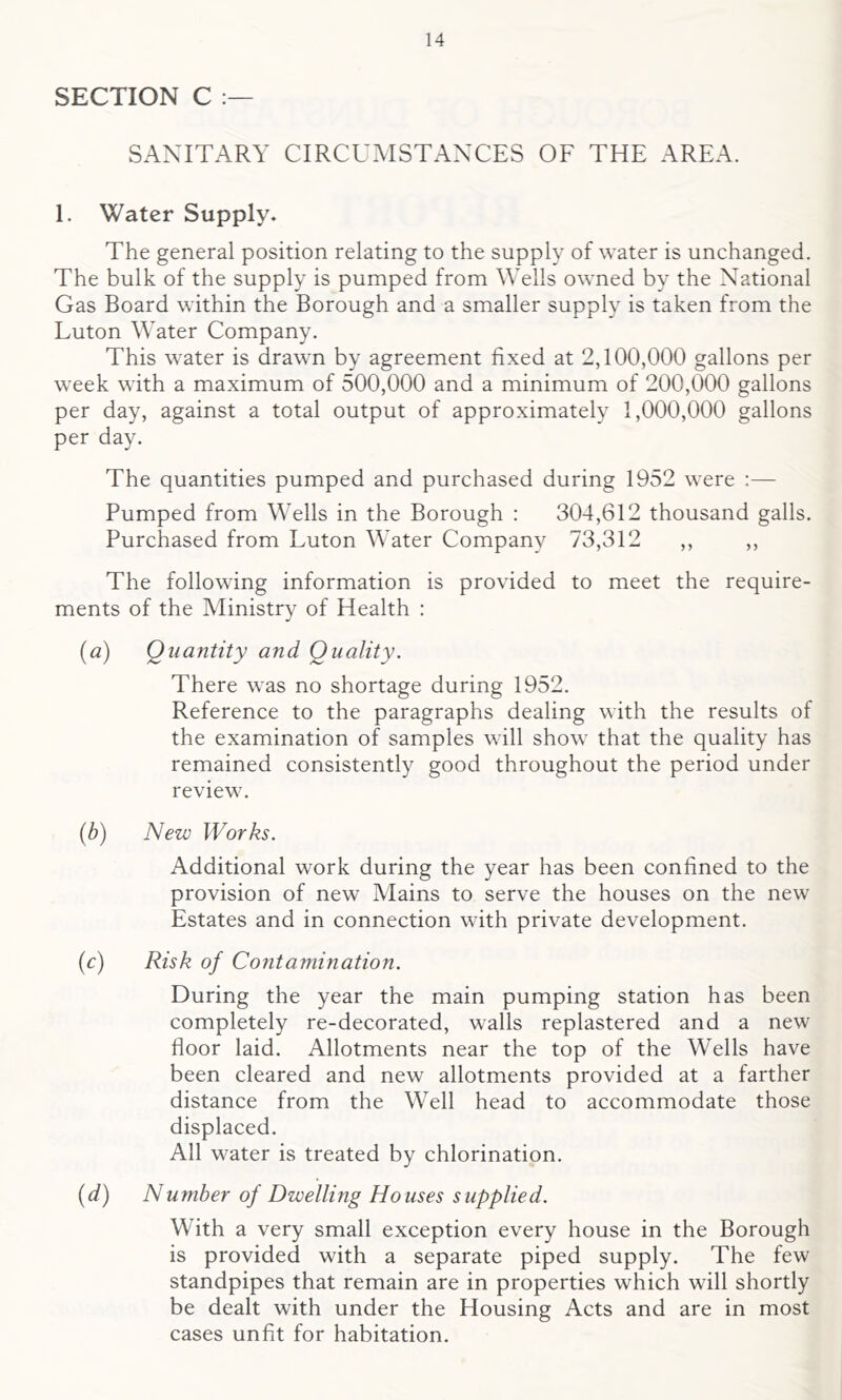 SECTION C SANITARY CIRCUMSTANCES OF THE AREA. 1. Water Supply* The general position relating to the supply of water is unchanged. The bulk of the supply is pumped from Wells owned by the National Gas Board within the Borough and a smaller supply is taken from the Luton Water Company. This water is drawn by agreement fixed at 2,100,000 gallons per week with a maximum of 500,000 and a minimum of 200,000 gallons per day, against a total output of approximately 1,000,000 gallons per day. The quantities pumped and purchased during 1952 were :— Pumped from Wells in the Borough : 304,612 thousand galls. Purchased from Luton Water Company 73,312 ,, ,, The following information is provided to meet the require- ments of the Ministry of Health : (a) Quantity and Quality. There was no shortage during 1952. Reference to the paragraphs dealing with the results of the examination of samples will show that the quality has remained consistently good throughout the period under review. (b) New Works. Additional work during the year has been confined to the provision of new Mains to serve the houses on the new Estates and in connection with private development. (c) Risk of Contamination. During the year the main pumping station has been completely re-decorated, walls replastered and a new floor laid. Allotments near the top of the Wells have been cleared and new allotments provided at a farther distance from the Well head to accommodate those displaced. All water is treated by chlorination. (d) Number of Dwelling Houses supplied. With a very small exception every house in the Borough is provided with a separate piped supply. The few standpipes that remain are in properties which will shortly be dealt with under the Housing Acts and are in most cases unfit for habitation.