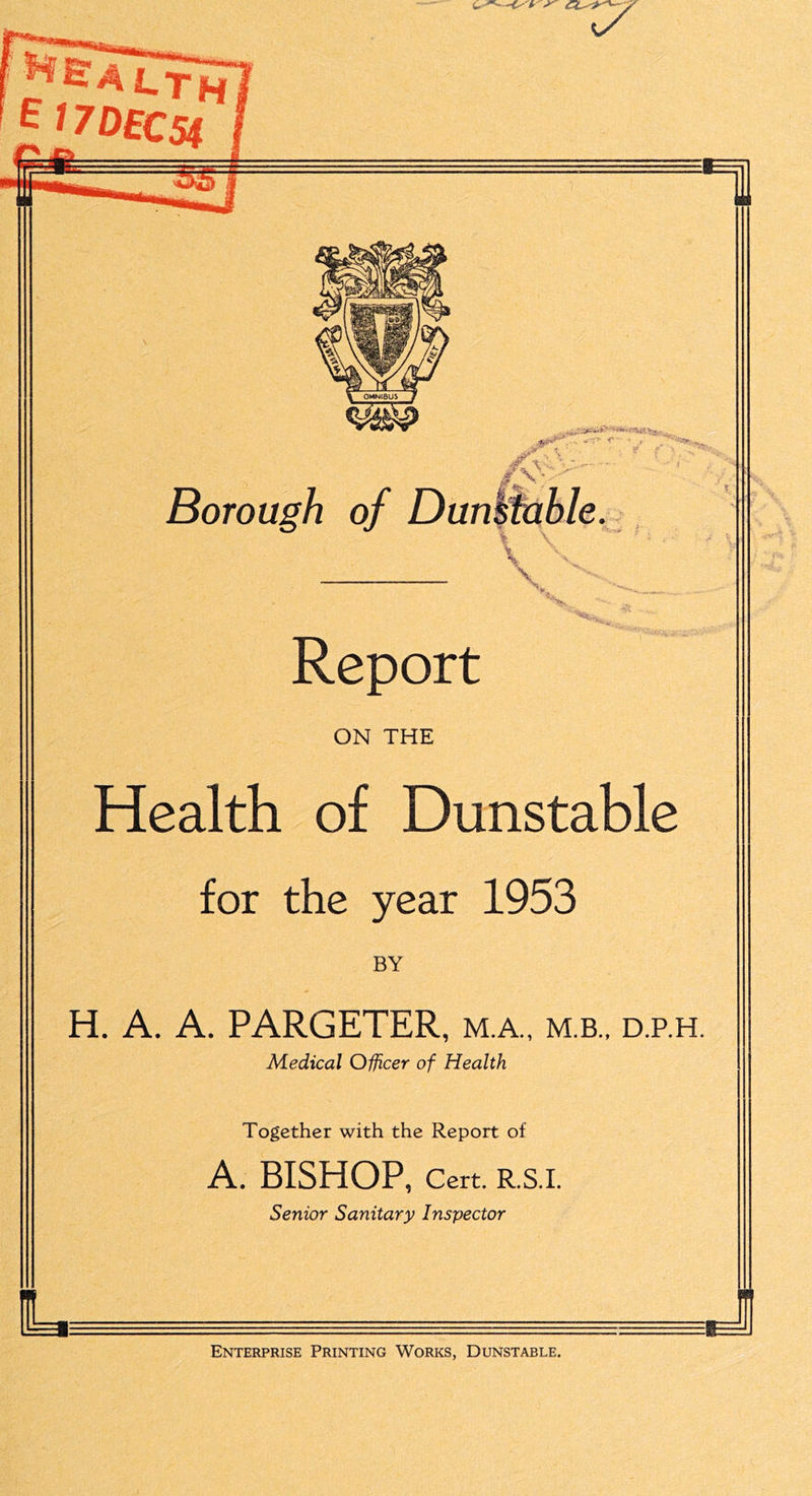 ■fr S' X/ i-TH 17 OfC5| \ 1.- '' - <’ ■*■’■., ^ T ' • «? f v->-— ’ ■ Borough of Dunstable. '^- .. Report ON THE Health of Dunstable for the year 1953 BY H. A. A. PARGETER, m.a., m.b., d.p.h. Medical Officer of Health Together with the Report of A. BISHOP, Cert. R.S.I. Senior Sanitary Inspector Enterprise Printing Works, Dunstable.