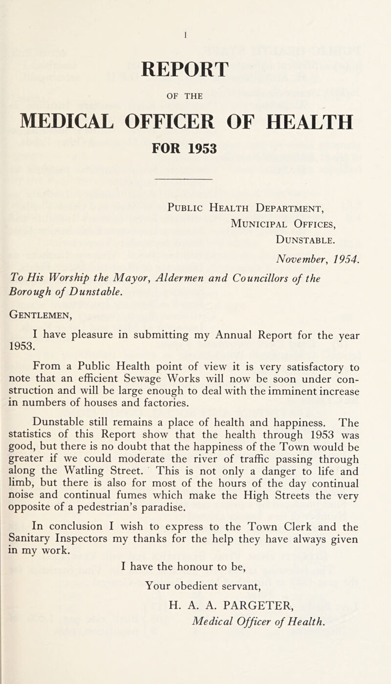 REPORT OF THE MEDICAL OFFICER OF HEALTH FOR 1953 Public Health Department, Municipal Offices, Dunstable. November, 1954. To His Worship the Mayor, Aldermen and Councillors of the Borough of Dunstable. Gentlemen, I have pleasure in submitting my Annual Report for the year 1953. From a Public Health point of view it is very satisfactory to note that an efficient Sewage Works will now be soon under con- struction and will be large enough to deal with the imminent increase in numbers of houses and factories. Dunstable still remains a place of health and happiness. The statistics of this Report show that the health through 1953 was good, but there is no doubt that the happiness of the Town would be greater if we could moderate the river of traffic passing through along the Watling Street. This is not only a danger to life and limb, but there is also for most of the hours of the day continual noise and continual fumes which make the High Streets the very opposite of a pedestrian’s paradise. In conclusion I wish to express to the Town Clerk and the Sanitary Inspectors my thanks for the help they have always given in my work. I have the honour to be, Your obedient servant, H. A. A. PARGETER, Medical Officer of Health.