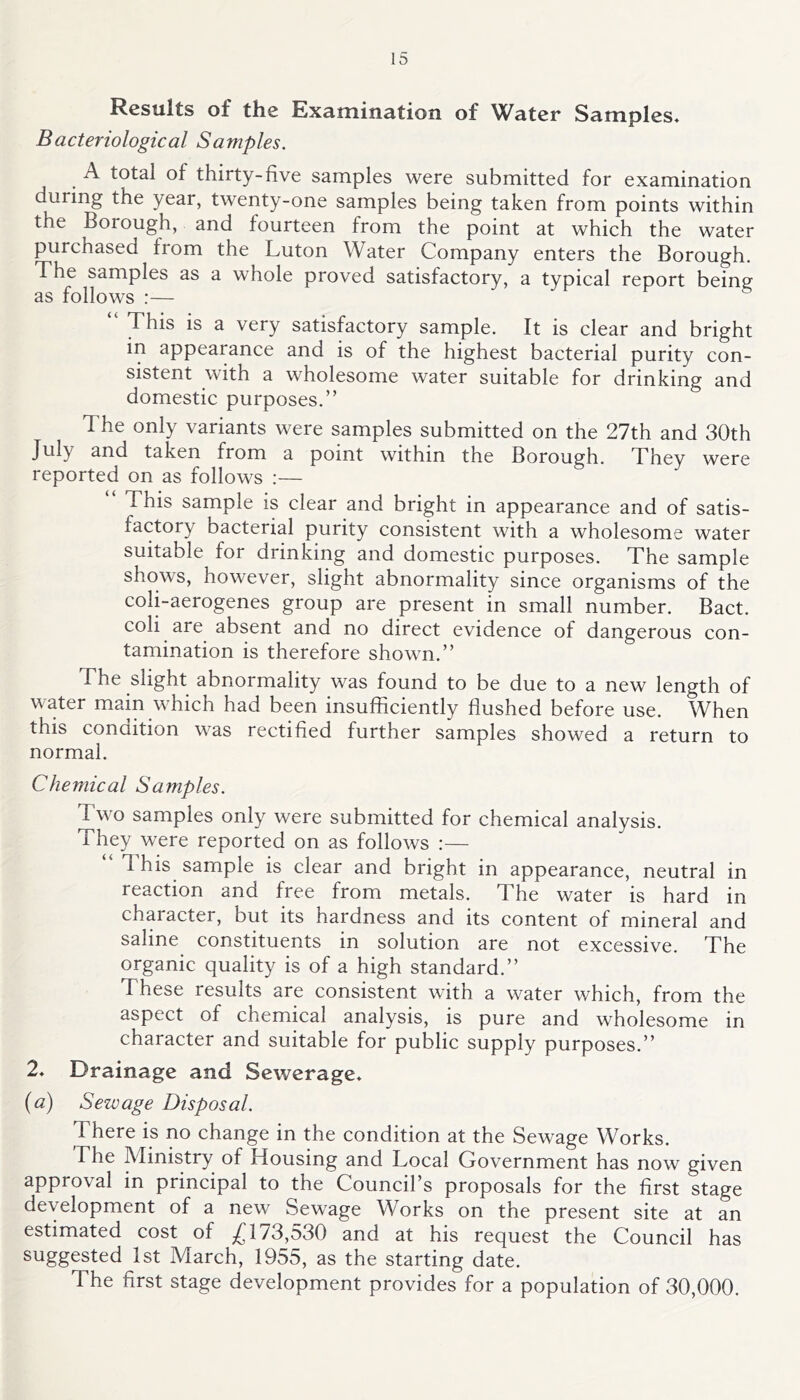 Results of the Examination of Water Samples. Bacteriological Samples. A total of thirty-five samples were submitted for examination during the year, twenty-one samples being taken from points within the Borough, and fourteen from the point at which the water purchased from the Luton Water Company enters the Borough. The samples as a whole proved satisfactory, a typical report being This is a very satisfactory sample. It is clear and bright in appearance and is of the highest bacterial purity con- sistent with a wholesome water suitable for drinking and domestic purposes.” The only variants were samples submitted on the 27th and 30th July and taken from a point within the Borough. They were reported on as follows :— This sample is clear and bright in appearance and of satis- factory bacterial purity consistent with a wholesome water suitable for drinking and domestic purposes. The sample shows, however, slight abnormality since organisms of the coli-aerogenes group are present in small number. Bact. coli are absent and no direct evidence of dangerous con- tamination is therefore shown.” The slight abnormality was found to be due to a new length of water main which had been insufficiently flushed before use. When this condition was rectified further samples showed a return to normal. Chemical Samples. Two samples only were submitted for chemical analysis. They were reported on as follows :— d his sample is clear and bright in appearance, neutral in reaction and free from metals. The water is hard in character, but its hardness and its content of mineral and saline constituents in solution are not excessive. The organic quality is of a high standard.” These results are consistent with a water which, from the aspect of chemical analysis, is pure and wholesome in character and suitable for public supply purposes.” 2. Drainage and Sewerage. (a) Sewage Disposal. There is no change in the condition at the Sewage Works. The Ministry of Housing and Local Government has now given approval in principal to the Council’s proposals for the first stage development of a new Sewage Works on the present site at an estimated cost of £173,530 and at his request the Council has suggested 1st March, 1955, as the starting date. The first stage development provides for a population of 30,000.