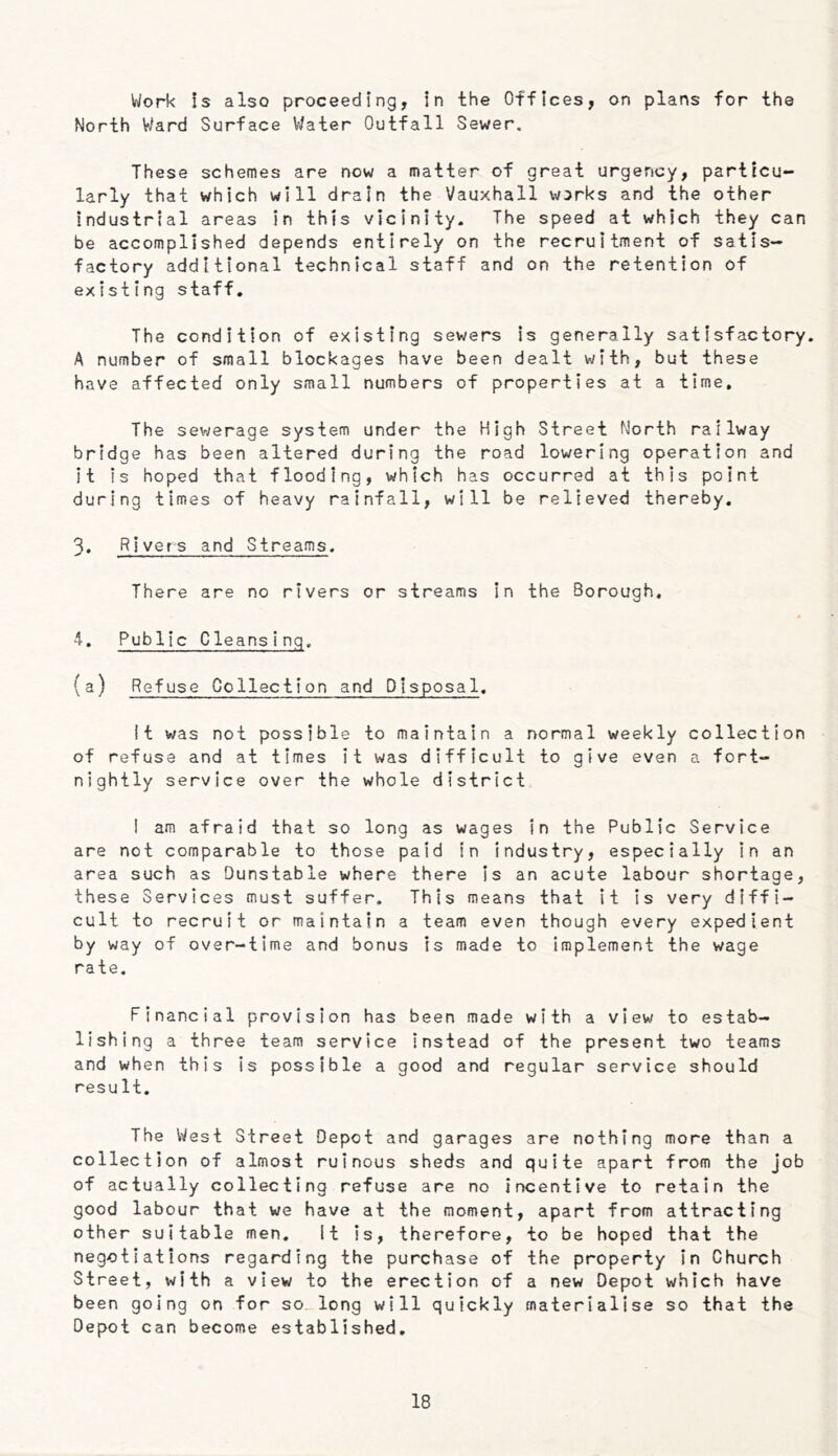 V^ork !s also proceeding, in the Offices, on plans for the North Ward Surface V^ater Outfall Sewer, These schemes are now a matter of great urgency, particu- larly that which will drain the Vauxhall works and the other industrial areas in this vicinity. The speed at which they can be accomplished depends entirely on the recruitment of satis- factory additional technical staff and on the retention of existing staff. The condition of existing sewers is generally satisfactory. A number of small blockages have been dealt with, but these have affected only small numbers of properties at a time. The sewerage system under the High Street North railway bridge has been altered during the road lowering operation and it is hoped that flooding, which has occurred at this point during times of heavy rainfall, will be relieved thereby. 3. Rivers and Streams. There are no rivers or streams in the Borough, 4. Public Cleansing. (a) Refuse Collection and Disposal. It was not possible to maintain a normal weekly collection of refuse and at times it was difficult to give even a fort- nightly service over the whole district ! am afraid that so long as wages in the Public Service are not comparable to those paid in industry, especially in an area such as Dunstable where there Is an acute labour shortage, these Services must suffer. This means that it Is very diffi- cult to recruit or maintain a team even though every expedient by way of over-time and bonus is made to implement the wage rate. Financial provision has been made with a view to estab- lishing a three team service instead of the present two teams and when this is possible a good and regular service should resuIt. The West Street Depot and garages are nothing more than a collection of almost ruinous sheds and quite apart from the job of actually collecting refuse are no incentive to retain the good labour that we have at the moment, apart from attracting other suitable men. It is, therefore, to be hoped that the negotiations regarding the purchase of the property In Church Street, with a view to the erection of a new Depot which have been going on for so long will quickly materialise so that the Depot can become established.