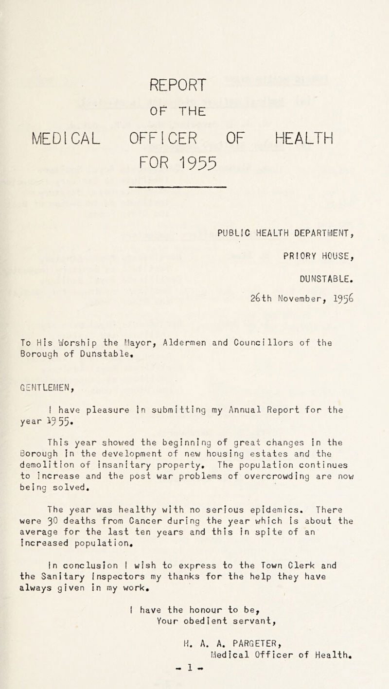 REPORT OF THE MEDICAL OFFICER OF HEALTH FOR 1955 PUBLIC HEALTH DEPARTMENT, PRIORY HOUSE, DUNSTABLE. 26th No vem her, 195^ To His Worship the Mayor, Aldermen and Councillors of the Borough of Dunstable, GENTLEMEN, I have pleasure in submitting my Annual Report for the year 1^ 55* This year shov-yed the beginning of great changes In the Borough In the development of new housing estates and the demolition of Insanitary property. The population continues to increase and the post war problems of overcrowding are nov/ being solved. The year was healthy with no serious epidemics. There were 3^ deaths from Cancer during the year which Is about the average for the last ten years and this In spite of an increased population. In conclusion I wish to express to the Town Clerk and the Sanitary Inspectors my thanks for the help they have always given in my work, I have the honour to be. Your obedient servant, H. A. A. PARGETER, Medical Officer of Health,